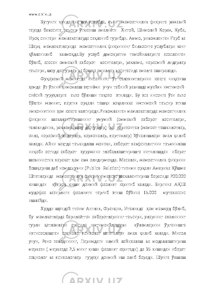 www.arxiv.uz Бугунги кунда ана шу услубда, яъни жамоатчилик фикрига режавий тарзда бевосита таъсир ўтказиш амалиёти Хитой, Шимолий Корея, Куба, Ироқ сингари мамлакатларда сақланиб турибди. Аммо, ривожланган Ғарб ва Шарқ мамлакатларида жамоатчилик фикрининг билвосита услублари кенг қўлланилиб келмоқда.Бу услуб демократия тамойилларига асосланган бўлиб, асосан оммавий ахборот воситалари, реклама, норасмий лидерлар таъсири, шоу дастурлар ва бошқа омиллар воситасида амалга оширалади. Фуқаровий жамиятда инсоннинг ўз салохиятларини юзага чиқазиш ҳамда ўз-ўзини ҳимоялаш эҳтиёжи учун табиий равишда муайян ижтимоий- сиёсий гуруҳларга аъзо бўлиши тақозо этилади. Бу эса инсонга ўзи аъзо бўлган жамият, партия орқали ташқи воқеликка ижтимоий таъсир этиш имкониятини ҳам юзага келтиради.Ривожланган мамлакатларда жамоатчилик фикрини шакллантиришнинг умумий (оммавий ахборот воситалари, телевидения, реклама, шоу дастурлар) ва горизонтал (жамоат ташкилотлар, оила, норасмий лидерлар, корхоналар, партиялар) йўналишлари амал қилиб келади. Айни вақтда таъкидлаш жоизки, ахборот хавфсизлигини таъминлаш ниқоби остида ахборот хуружини глобаллаштиришга интилишдан иборат шовинистик харакат ҳам авж олидирмоқда. Масалан, жамоатчилик фикрини бошқариш деб номланувчи (Publice Relation) тизими орқали Америка Қўшма Штатларида жамоатчилик фикрини махсус шакллантириш борасида 200.000 кишидан кўпроқ киши доимий фаолият юритиб келади. Биргина АҚШ мудофаа вазирлиги фаолияти тарғиб этиш бўйича 15.000 мутахассис ишлайди. Худди шундай тизим Англия, Франция, Италияда ҳам мавжуд бўлиб, бу мамлкатларда берилаётган ахборотларнинг таъсири, уларнинг ахолининг турли қатламлари орасида ижтимоийлашуви кўламларини ўрганишга ихтисослашган социолог-психолог штаталари амал қилиб келади. Мисол учун, Рено заводининг, Париждаги илмий лойихалаш ва моделлаштириш маркази ( марказда 2,5 минг киши фаолият юритади) да 35 кишидан иборат социолог ва психологлар гуруҳи доимий иш олиб боради. Шунга ўхшаш 