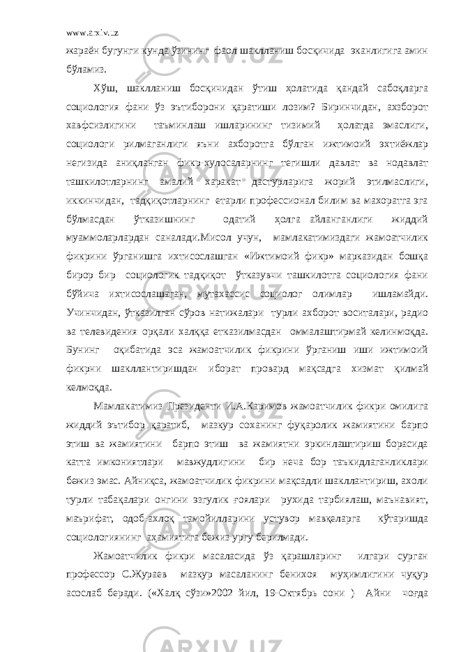 www.arxiv.uz жараён бугунги кунда ўзининг фаол шаклланиш босқичида эканлигига амин бўламиз. Хўш, шаклланиш босқичидан ўтиш ҳолатида қандай сабоқларга социология фани ўз эътиборони қаратиши лозим? Биринчидан, ахзборот хавфсизлигини таъминлаш ишларининг тизимий ҳолатда эмаслиги, социологи рилмаганлиги яъни ахборотга бўлган ижтимоий эхтиёжлар негизида аниқланган фикр-хулосаларнинг тегишли давлат ва нодавлат ташкилотларнинг амалий харакат дастурларига жорий этилмаслиги, иккинчидан, тадқиқотларнинг етарли профессионал билим ва махоратга эга бўлмасдан ўтказишнинг одатий ҳолга айланганлиги жиддий муаммоларлардан саналади.Мисол учун, мамлакатимиздаги жамоатчилик фикрини ўрганишга ихтисослашган «Ижтимоий фикр» марказидан бошқа бирор бир социологик тадқиқот ўтказувчи ташкилотга социология фани бўйича ихтисослашаган, мутахассис социолог олимлар ишламайди. Учинчидан, ўтказилган сўров натижалари турли ахборот воситалари, радио ва телевидения орқали халққа етказилмасдан оммалаштирмай келинмоқда. Бунинг оқибатида эса жамоатчилик фикрини ўрганиш иши ижтимоий фикрни шакллантиришдан иборат провард мақсадга хизмат қилмай келмоқда. Мамлакатимиз Президенти И.А.Каримов жамоатчилик фикри омилига жиддий эътибор қаратиб, мазкур соханинг фуқаролик жамиятини барпо этиш ва жамиятини барпо этиш ва жамиятни эркинлаштириш борасида катта имкониятлари мавжудлигини бир неча бор таъкидлаганликлари бежиз эмас. Айниқса, жамоатчилик фикрини мақсадли шакллантириш, ахоли турли табақалари онгини эзгулик ғоялари рухида тарбиялаш, маънавият, маърифат, одоб-ахлоқ тамойилларини устувор мавқеларга кўтаришда социологиянинг аҳамиятига бежиз урғу берилмади. Жамоатчилик фикри масаласида ўз қарашларинг илгари сурган профессор С.Жураев мазкур масаланинг бенихоя муҳимлигини чуқур асослаб беради. («Халқ сўзи»2002 йил, 19-Октябрь сони ) Айни чоғда 