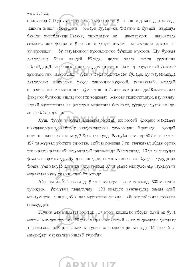 www.arxiv.uz профессор С.Жураев “жамоатчилик фикрини ўрганишни давлат даражасида ташкил этиш” таклифини илгари суради-ки, бизнингча бундай ёндашув бахсли ҳисобланади.Негаки, ошкоралик ва демократия шароитида жамоатчилик фикрини ўрганишни фақат давлат маъсуллиги доирасига кўчирилиши бу жараённинг эркинлигини бўлиши мумкин. Шу ўринда давлатнинг ўрни қандай бўлади, деган ҳақли савол туғилиши табиийдир.Давлат ошкоралик ва демократия шароитида фуқаровий жамият эркинлигини таъминлаш гранти сифатида намоён бўлади. Бу жараёнларда давлатнинг иштироки фақат ташкилий-хуқуқий, техникавий, моддий шароитларни таъминлашга кўмаклашиш билан чегараланади.Жамоатчилик фикрини ўрганиш ишларини эса нодавлат жамоат ташкилотлари, партиялар, илмий муассасалар, социологик марказлар бевосита, тўғридан-тўғри амалга ошириб борадилар. Хўш, бугунги кунда мамлакатимизда ижтимоий фикрни мақсадли шакллантириш, ахборот хавфсизлигини таъминлаш борасида қандай потенциалларимиз мавжуд? Ҳозирги кунда Республикамизда 507 та газета ва 157 та журнал рўйхати олинган. Пойтахтимизда 5 та телеканал 30дан ортиқ тахририят орқали кўрсатувлар тайёрланмоқда. Вилоятларда 10 та телестудия фаолият юритмоқда. Бундан ташқари, мамлакатимизнинг бутун худудлари билан тўла қамраб олинган. Юртимизда 37 та радио маҳсулотлар тарқатувчи марказлар куну-тун иш олиб бормоқда. Айни чоғда Ўзбекистонда ўрта ва махсус таълим тизимида 300 мингдан ортиқроқ ўқитувчи педагоглар 300 зиёдроқ инженерлар ҳамда олий маълумотли қишлоқ хўжалик мутахассисларидан иборат зиёлилар армияси мавжуддир. Шунингдек мамлакатимизда 12 минг кишидан иборат олий ва ўрта махсус маълумотга эга бўлган мадани-маърифий соха ходимлари фаолият юритмоқдалар. Барча вилоят ва туман ҳокимликлари қошида “Маънавий ва маърифат” марказлари ишлаб турибди. 