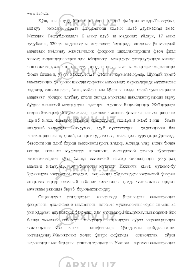 www.arxiv.uz Хўш, ана шундай потенциалдан қандай фойдаланмоқда.Таассуфки, мазкур имкониятлардан фойдаланиш холати талаб даражасида эмас. Масалан, Республикадаги 6 минг клуб ва маданият уйлари, 17 минг кутубхона, 320 та маданият ва истирохат боғларида ишловчи ўн минглаб малакали зиёлилар жамоатчилик фикрини шакллантиришга фаол фаол хизмат қилишлари керак эди. Маданият вазирлиги тасарруфидаги мазкур ташкилотлар, ҳамиша ҳам туманлардаги маънавият ва маърифат марказлари билан бақамти, уйғун хаккорликда фаолият юритмаётирлар. Шундай қилиб жамоатчилик фикрини шакллантирувчи маънавият марказларида мутахассис кадрлар, социологлар, бино, маблағ кам бўлгани холда юзлаб туманлардаги маданият уйлари, клублар аҳоли онгида мунтазам шакллантирилиши зарур бўлган маънавий маҳсулотни қаердан олишни билмайдилар. Жойлардаги маданий-маърифий муассасалар фаолияти оммага фақат санъат жанрларини тарғиб этиш, ёшларни бадиий хаваскорлик ишларига жалб этиш билан чекланиб келмоқда. Маълумки, клуб муассасалри, телевидиние ёки газеталардан фарқ қилиб, конкрет аудитория, реал аҳоли гуруҳлари ўртасида бевосита иш олиб бориш имкониятларига эгадир. Аслида улар аҳоли билан жонли, юзма-юз мулоқатга киришиш, мафкуравий таъсир кўрсатиш имкониятларига кўра бошқа ижтимоий таъсир омилларидан устунроқ мавқега эгадирлар. Бу биринчи муаммо. Иккинчи катта муаммо-бу ўрганилган ижтимоий воқелик, жараёнлар тўғрисидаги ижтимоий фикрни оператив тарзда оммавий ахборот воситалари ҳамда телевидение орқали мунтазам равишда бериб борилмаслигидир. Социологик тадқиқотлар воситасида ўрганилган жамоатчилик фикрининг дахлсизлиги масаланинг нечоғли муҳимлигини теран англаш ва уни қадрият даражасида баҳолаш ҳам мухимдир.Маълумки,телевидение ёки бошқа оммавий ахборот воситалари социологик сўров натижаларидан телевидение ёки газета манфаатлари йўлидагина фойдаланишга интиладилар.Жамиятнинг ҳолис фикри сифатида социологик сўров натижалари минбарлари ташкил этилмаган. Учинчи муаммо жамоатчилик 