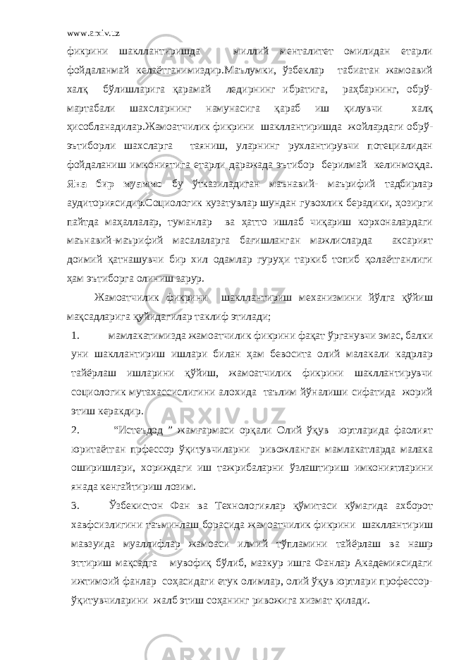 www.arxiv.uz фикрини шакллантиришда миллий менталитет омилидан етарли фойдаланмай келаётганимиздир.Маълумки, ўзбеклар табиатан жамоавий халқ бўлишларига қарамай ледирнинг ибратига, раҳбарнинг, обрў- мартабали шахсларнинг намунасига қараб иш қилувчи халқ ҳисобланадилар.Жамоатчилик фикрини шакллантиришда жойлардаги обрў- эътиборли шахсларга таяниш, уларнинг рухлантирувчи потециалидан фойдаланиш имкониятига етарли даражада эътибор берилмай келинмоқда. Яна бир муаммо бу ўтказиладиган маънавий- маърифий тадбирлар аудиториясидир.Социологик кузатувлар шундан гувохлик берадики, ҳозирги пайтда маҳаллалар, туманлар ва ҳатто ишлаб чиқариш корхоналардаги маънавий-маърифий масалаларга бағишланган мажлисларда аксарият доимий қатнашувчи бир хил одамлар гуруҳи таркиб топиб қолаётганлиги ҳам эътиборга олиниш зарур. Жамоатчилик фикрини шакллантириш механизмини йўлга қўйиш мақсадларига қуйидагилар таклиф этилади; 1. мамлакатимизда жамоатчилик фикрини фақат ўрганувчи эмас, балки уни шакллантириш ишлари билан ҳам бевосита олий малакали кадрлар тайёрлаш ишларини қўйиш, жамоатчилик фикрини шакллантирувчи социологик мутахассислигини алохида таълим йўналиши сифатида жорий этиш керакдир. 2. “Истеъдод ” жамғармаси орқали Олий ўқув юртларида фаолият юритаётган прфессор ўқитувчиларни ривожланган мамлакатларда малака оширишлари, хориждаги иш тажрибаларни ўзлаштириш имкониятларини янада кенгайтириш лозим. 3. Ўзбекистон Фан ва Технологиялар қўмитаси кўмагида ахборот хавфсизлигини таъминлаш борасида жамоатчилик фикрини шакллантириш мавзуида муаллифлар жамоаси илмий тўпламини тайёрлаш ва нашр эттириш мақсадга мувофиқ бўлиб, мазкур ишга Фанлар Академиясидаги ижтимоий фанлар соҳасидаги етук олимлар, олий ўқув юртлари профессор- ўқитувчиларини жалб этиш соҳанинг ривожига хизмат қилади. 