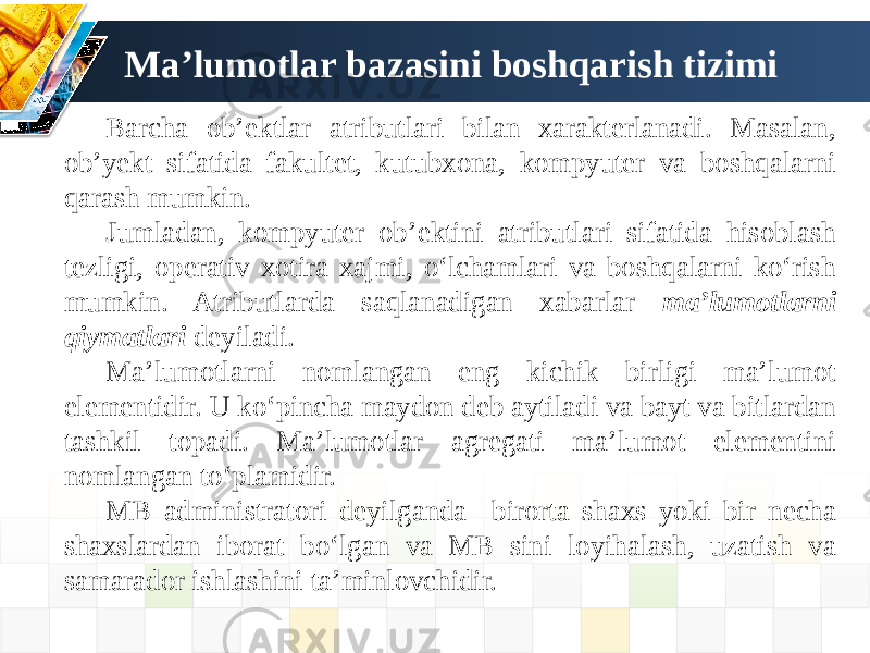 Ma’lumotlar bazasini boshqarish tizimi Barcha ob’ektlar atributlari bilan xarakterlanadi. Masalan, ob’yekt sifatida fakultet, kutubxona, kompyuter va boshqalarni qarash mumkin. Jumladan, kompyuter ob’ektini atributlari sifatida hisoblash tezligi, operativ xotira xajmi, o‘lchamlari va boshqalarni ko‘rish mumkin. Atributlarda saqlanadigan xabarlar ma’lumotlarni qiymatlari deyiladi. Ma’lumotlarni nomlangan eng kichik birligi ma’lumot elementidir. U ko‘pincha maydon deb aytiladi va bayt va bitlardan tashkil topadi. Ma’lumotlar agregati ma’lumot elementini nomlangan to‘plamidir. MB administratori deyilganda birorta shaxs yoki bir necha shaxslardan iborat bo‘lgan va MB sini loyihalash, uzatish va samarador ishlashini ta’minlovchidir. 