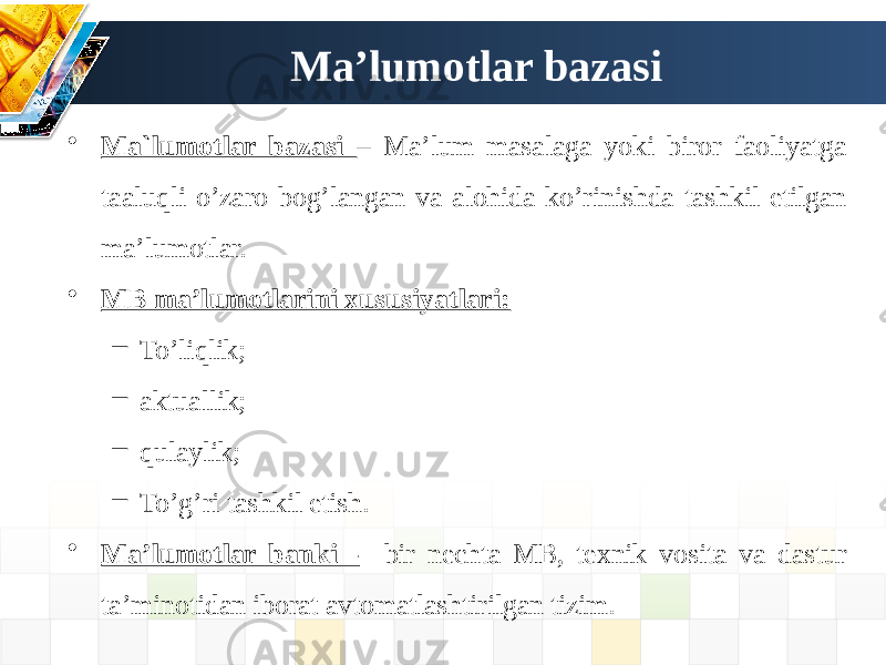 Ma’lumotlar bazasi • Ma`lumotlar bazasi – Ma’lum masalaga yoki biror faoliyatga taaluqli o’zaro bog’langan va alohida ko’rinishda tashkil etilgan ma’lumotlar. • MB ma’lumotlarini xususiyatlari: – To’liqlik; – aktuallik; – qulaylik; – To’g’ri tashkil etish. • Ma’lumotlar banki - bir nechta MB, texnik vosita va dastur ta’minotidan iborat avtomatlashtirilgan tizim. 