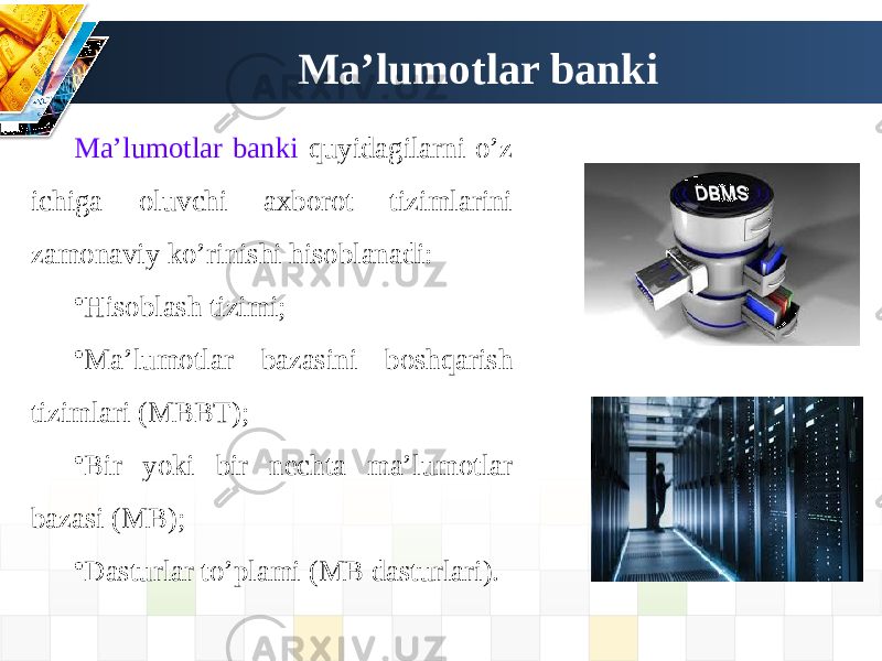 Ma’lumotlar banki Ma’lumotlar banki quyidagilarni o’z ichiga oluvchi axborot tizimlarini zamonaviy ko’rinishi hisoblanadi: • Hisoblash tizimi; • Ma’lumotlar bazasini boshqarish tizimlari (МBBT); • Bir yoki bir nechta ma’lumotlar bazasi (МB); • Dasturlar to’plami (МB dasturlari). 