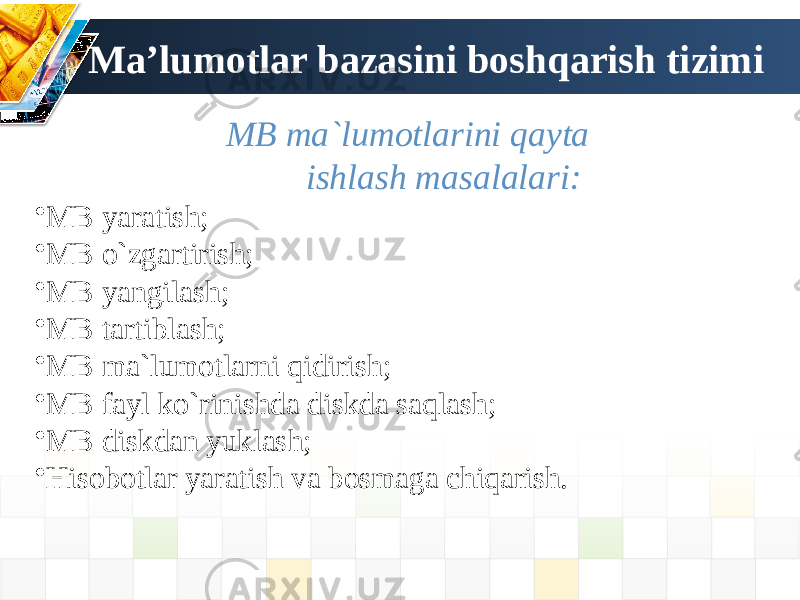 Ma’lumotlar bazasini boshqarish tizimi MB ma`lumotlarini qayta ishlash masalalari: • MB yaratish; • MB o`zgartirish; • MB yangilash; • МB tartiblash; • МB ma`lumotlarni qidirish; • МB fayl ko`rinishda diskda saqlash; • МB diskdan yuklash; • Hisobotlar yaratish va bosmaga chiqarish. 