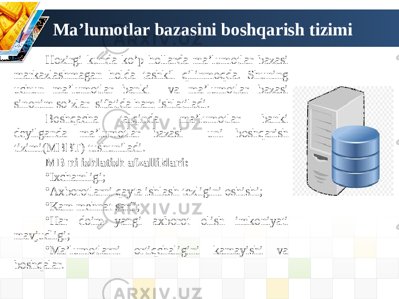 Hozirgi kunda ko’p hollarda ma’lumotlar bazasi markazlashmagan holda tashkil qilinmoqda. Shuning uchun ma’lumotlar banki va ma’lumotlar bazasi sinonim so’zlar sifatida ham ishlatiladi. Boshqacha talqinda ma’lumotlar banki deyilganda ma’lumotlar bazasi uni boshqarish tizimi(MBBT) tushuniladi. MB ni ishlatish afzalliklari: • Ixchamligi; • Axborotlarni qayta ishlash tezligini oshishi; • Kam mehnat sarfi; • Har doim yangi axborot olish imkoniyati mavjudligi; • Ma’lumotlarni ortiqchaligini kamayishi va boshqalar. Ma’lumotlar bazasini boshqarish tizimi 