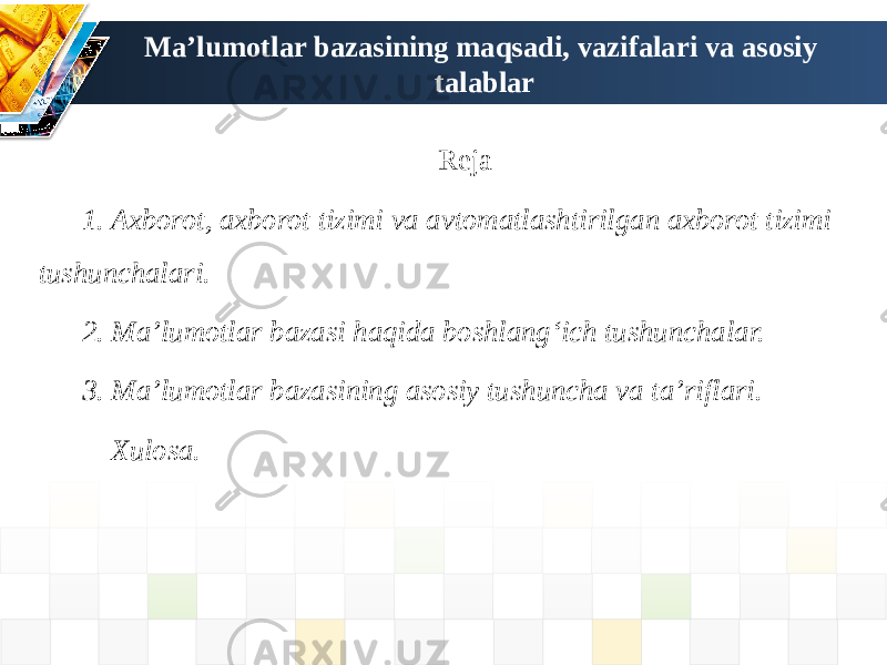 Ma’lumotlar bazasining maqsadi, vazifalari va asosiy talablar Reja 1. Axborot, axborot tizimi va avtomatlashtirilgan axborot tizimi tushunchalari. 2. Ma’lumotlar bazasi haqida boshlangʻich tushunchalar. 3. Ma’lumotlar bazasining asosiy tushuncha va ta’riflari. Xulosa. 