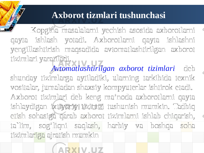 Axborot tizmlari tushunchasi Kopgina masalalarni yechish asosida axborotlarni qayta ishlash yotadi. Axborotlarni qayta ishlashni yengillashtirish maqsadida avtomatlashtirilgan axborot tizimlari yaratiladi. Avtomatlashtirilgan axborot tizimlari deb shunday tizimlarga aytiladiki, ularning tarkibida texnik vositalar, jumaladan shaxsiy kompyuterlar ishtirok etadi. Axborot tizimlari deb keng ma’noda axborotlarni qayta ishlaydigan ixtiyoriy tizimni tushunish mumkin. Tadbiq etish sohasiga qarab axborot tizimlarni ishlab chiqarish, ta`lim, sog’liqni saqlash, harbiy va boshqa soha tizimlariga ajratish mumkin 