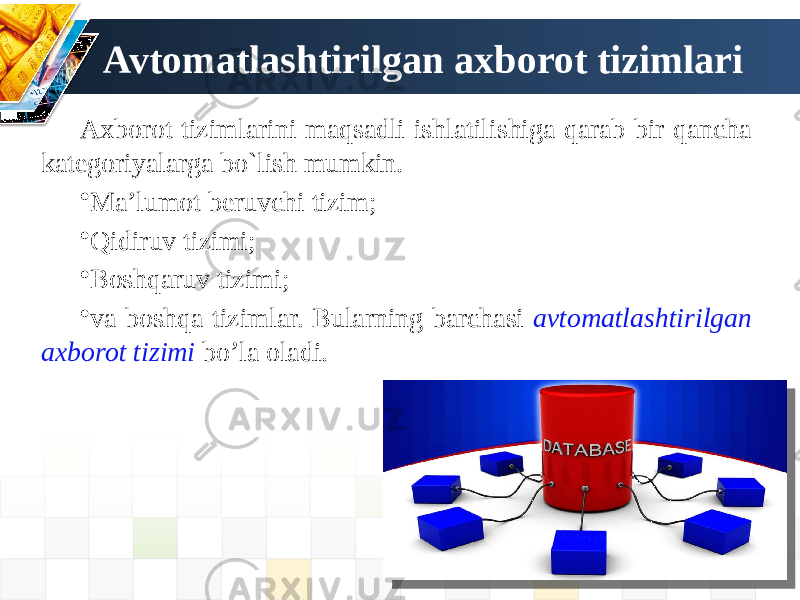 Avtomatlashtirilgan axborot tizimlari Axborot tizimlarini maqsadli ishlatilishiga qarab bir qancha kategoriyalarga bo`lish mumkin. • Ma’lumot beruvchi tizim; • Qidiruv tizimi; • Boshqaruv tizimi; • va boshqa tizimlar. Bularning barchasi avtomatlashtirilgan axborot tizimi bo’la oladi. 