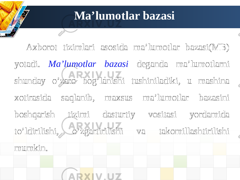 Ma’lumotlar bazasi Axborot tizimlari asosida ma’lumotlar bazasi(MB) yotadi. Ma’lumotlar bazasi deganda ma’lumotlarni shunday o’zaro bog’lanishi tushiniladiki, u mashina xotirasida saqlanib, maxsus ma’lumotlar bazasini boshqarish tizimi dasturtiy vositasi yordamida to’ldirilishi, o’zgartirilishi va takomillashtirilishi mumkin. 