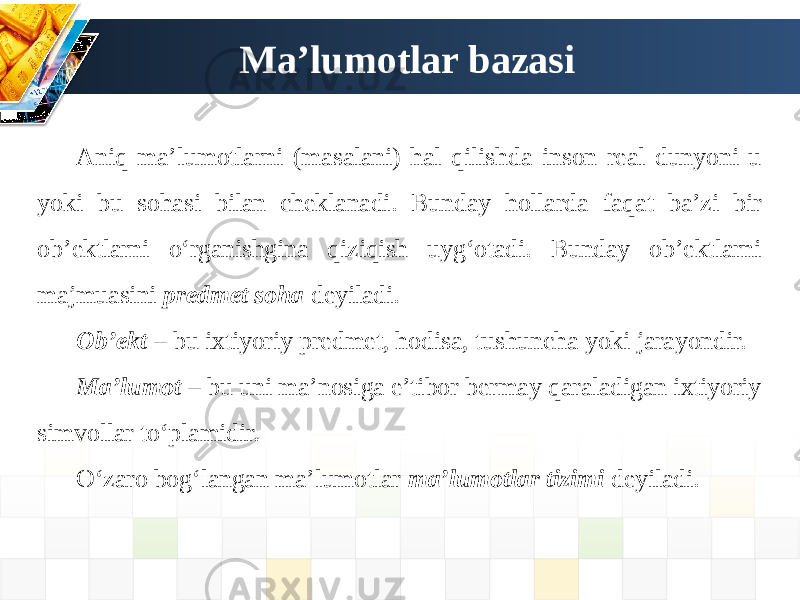 Ma’lumotlar bazasi Aniq ma’lumotlarni (masalani) hal qilishda inson real dunyoni u yoki bu sohasi bilan cheklanadi. Bunday hollarda faqat ba’zi bir ob’ektlarni o‘rganishgina qiziqish uyg‘otadi. Bunday ob’ektlarni majmuasini predmet soha deyiladi. Ob’ekt – bu ixtiyoriy predmet, hodisa, tushuncha yoki jarayondir. Ma’lumot – bu uni ma’nosiga e’tibor bermay qaraladigan ixtiyoriy simvollar to‘plamidir. O‘zaro bog‘langan ma’lumotlar ma’lumotlar tizimi deyiladi. 