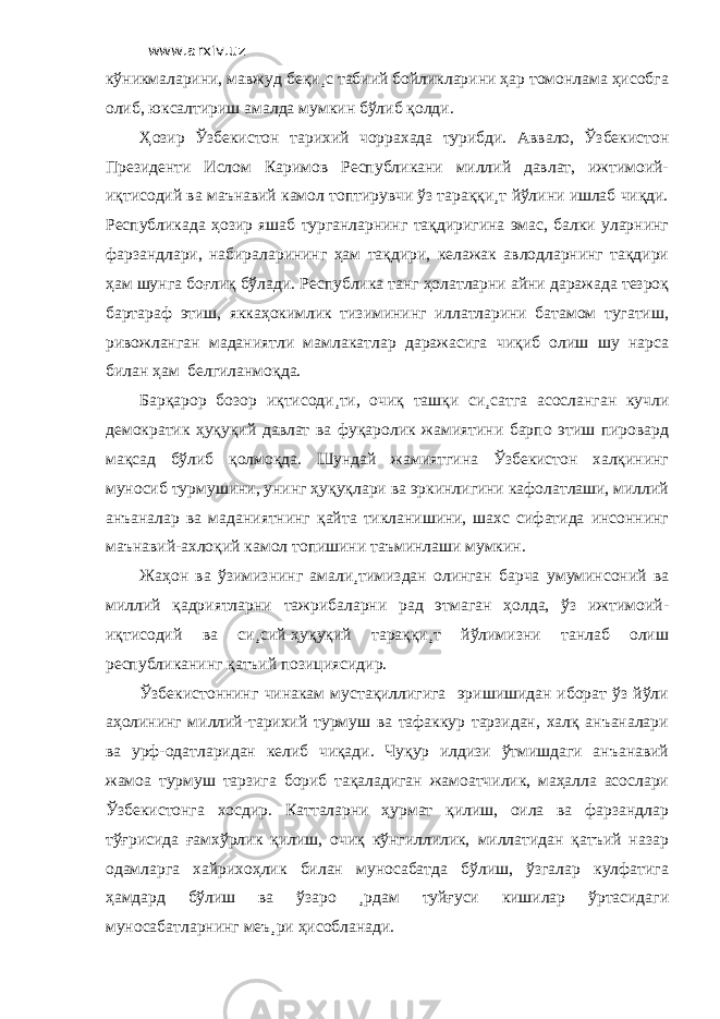 www.arxiv.uz кўникмаларини, мавжуд беқи¸с табиий бойликларини ҳар томонлама ҳисобга олиб, юксалтириш амалда мумкин бўлиб қолди. Ҳозир Ўзбекистон тарихий чоррахада турибди. Аввало, Ўзбекистон Президенти Ислом Каримов Республикани миллий давлат, ижтимоий- иқтисодий ва маънавий камол топтирувчи ўз тараққи¸т йўлини ишлаб чиқди. Республикада ҳозир яшаб турганларнинг тақдиригина эмас, балки уларнинг фарзандлари, набираларининг ҳам тақдири, келажак авлодларнинг тақдири ҳам шунга боғлиқ бўлади. Республика танг ҳолатларни айни даражада тезроқ бартараф этиш, яккаҳокимлик тизимининг иллатларини батамом тугатиш, ривожланган маданиятли мамлакатлар даражасига чиқиб олиш шу нарса билан ҳам белгиланмоқда. Барқарор бозор иқтисоди¸ти, очиқ ташқи си¸сатга асосланган кучли демократик ҳуқуқий давлат ва фуқаролик жамиятини барпо этиш пировард мақсад бўлиб қолмоқда. Шундай жамиятгина Ўзбекистон халқининг муносиб турмушини, унинг ҳуқуқлари ва эркинлигини кафолатлаши, миллий анъаналар ва маданиятнинг қайта тикланишини, шахс сифатида инсоннинг маънавий-ахлоқий камол топишини таъминлаши мумкин. Жаҳон ва ўзимизнинг амали¸тимиздан олинган барча умуминсоний ва миллий қадриятларни тажрибаларни рад этмаган ҳолда, ўз ижтимоий- иқтисодий ва си¸сий-ҳуқуқий тараққи¸т йўлимизни танлаб олиш республиканинг қатъий позициясидир. Ўзбекистоннинг чинакам мустақиллигига эришишидан иборат ўз йўли аҳолининг миллий-тарихий турмуш ва тафаккур тарзидан, халқ анъаналари ва урф-одатларидан келиб чиқади. Чуқур илдизи ўтмишдаги анъанавий жамоа турмуш тарзига бориб тақаладиган жамоатчилик, маҳалла асослари Ўзбекистонга хосдир. Катталарни ҳурмат қилиш, оила ва фарзандлар тўғрисида ғамхўрлик қилиш, очиқ кўнгиллилик, миллатидан қатъий назар одамларга хайрихоҳлик билан муносабатда бўлиш, ўзгалар кулфатига ҳамдард бўлиш ва ўзаро ¸рдам туйғуси кишилар ўртасидаги муносабатларнинг меъ¸ри ҳисобланади. 