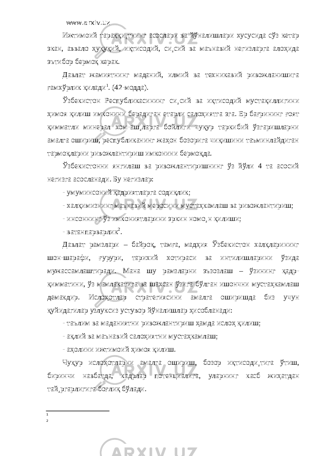 www.arxiv.uz Ижтимоий тараққи¸тнинг асослари ва йўналишлари хусусида сўз кетар экан, аввало ҳуқуқий, иқтисодий, си¸сий ва маънавий негизларга алоҳида эътибор бермоқ керак. Давлат жамиятнинг маданий, илмий ва техникавий ривожланишига ғамхўрлик қилади 1 . (42-модда). Ўзбекистон Республикасининг си¸сий ва иқтисодий мустақиллигини ҳимоя қилиш имконини берадиган етарли салоҳиятга эга. Ер бағрининг ғоят қимматли минерал хом-аш¸ларга бойлиги чуқур таркибий ўзгаришларни амалга ошириш, республиканинг жаҳон бозорига чиқишини таъминлайдиган тармоқларни ривожлантириш имконини бермоқда. Ўзбекистонни янгилаш ва ривожлантиришнинг ўз йўли 4 та асосий негизга асосланади. Бу негизлар: - умуминсоний қадриятларга содиқлик; - халқимизнинг маънавий меросини мустаҳкамлаш ва ривожлантириш; - инсоннинг ўз имкониятларини эркин номо¸н қилиши; - ватанпарварлик 2 . Давлат рамзлари – байроқ, тамға, мадҳия Ўзбекистон халқларининг шон-шарафи, ғурури, тарихий хотираси ва интилишларини ўзида мужассамлаштиради. Мана шу рамзларни эъзозлаш – ўзининг қадр- қимматини, ўз мамлакатига ва шахсан ўзига бўлган ишончни мустаҳкамлаш демакдир. Ислоҳотлар стратегиясини амалга оширишда биз учун қуйидагилар узлуксиз устувор йўналишлар ҳисобланади: - таълим ва маданиятни ривожлантириш ҳамда ислоҳ қилиш; - ақлий ва маънавий салоҳиятни мустаҳкамлаш; - аҳолини ижтимоий ҳимоя қилиш. Чуқур ислоҳотларни амалга ошириш, бозор иқтисоди¸тига ўтиш, биринчи навбатда, кадрлар потенциалига, уларнинг касб жиҳатдан тай¸ргарлигига боғлиқ бўлади. 1 2 