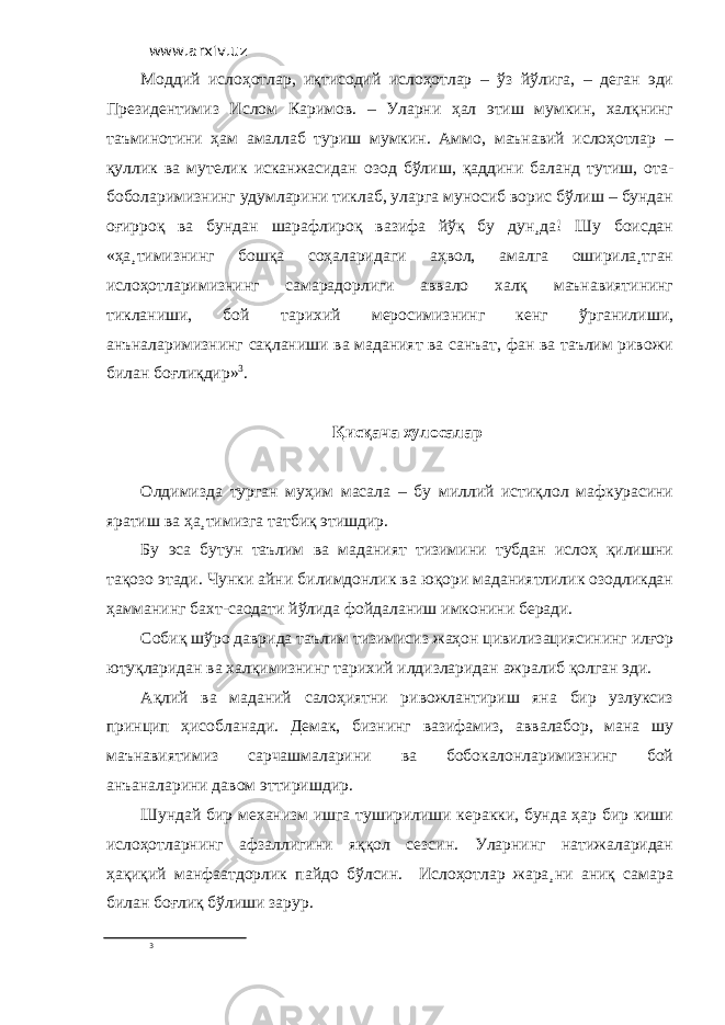 www.arxiv.uz Моддий ислоҳотлар, иқтисодий ислоҳотлар – ўз йўлига, – деган эди Президентимиз Ислом Каримов. – Уларни ҳал этиш мумкин, халқнинг таъминотини ҳам амаллаб туриш мумкин. Аммо, маънавий ислоҳотлар – қуллик ва мутелик исканжасидан озод бўлиш, қаддини баланд тутиш, ота- боболаримизнинг удумларини тиклаб, уларга муносиб ворис бўлиш – бундан оғирроқ ва бундан шарафлироқ вазифа йўқ бу дун¸да! Шу боисдан «ҳа¸тимизнинг бошқа соҳаларидаги аҳвол, амалга оширила¸тган ислоҳотларимизнинг самарадорлиги аввало халқ маънавиятининг тикланиши, бой тарихий меросимизнинг кенг ўрганилиши, анъналаримизнинг сақланиши ва маданият ва санъат, фан ва таълим ривожи билан боғлиқдир» 3 . Қисқача хулосалар Олдимизда турган муҳим масала – бу миллий истиқлол мафкурасини яратиш ва ҳа¸тимизга татбиқ этишдир. Бу эса бутун таълим ва маданият тизимини тубдан ислоҳ қилишни тақозо этади. Чунки айни билимдонлик ва юқори маданиятлилик озодликдан ҳамманинг бахт-саодати йўлида фойдаланиш имконини беради. Собиқ шўро даврида таълим тизимисиз жаҳон цивилизациясининг илғор ютуқларидан ва халқимизнинг тарихий илдизларидан ажралиб қолган эди. Ақлий ва маданий салоҳиятни ривожлантириш яна бир узлуксиз принцип ҳисобланади. Демак, бизнинг вазифамиз, аввалабор, мана шу маънавиятимиз сарчашмаларини ва бобокалонларимизнинг бой анъаналарини давом эттиришдир. Шундай бир механизм ишга туширилиши керакки, бунда ҳар бир киши ислоҳотларнинг афзаллигини яққол сезсин. Уларнинг натижаларидан ҳақиқий манфаатдорлик пайдо бўлсин. Ислоҳотлар жара¸ни аниқ самара билан боғлиқ бўлиши зарур. 3 