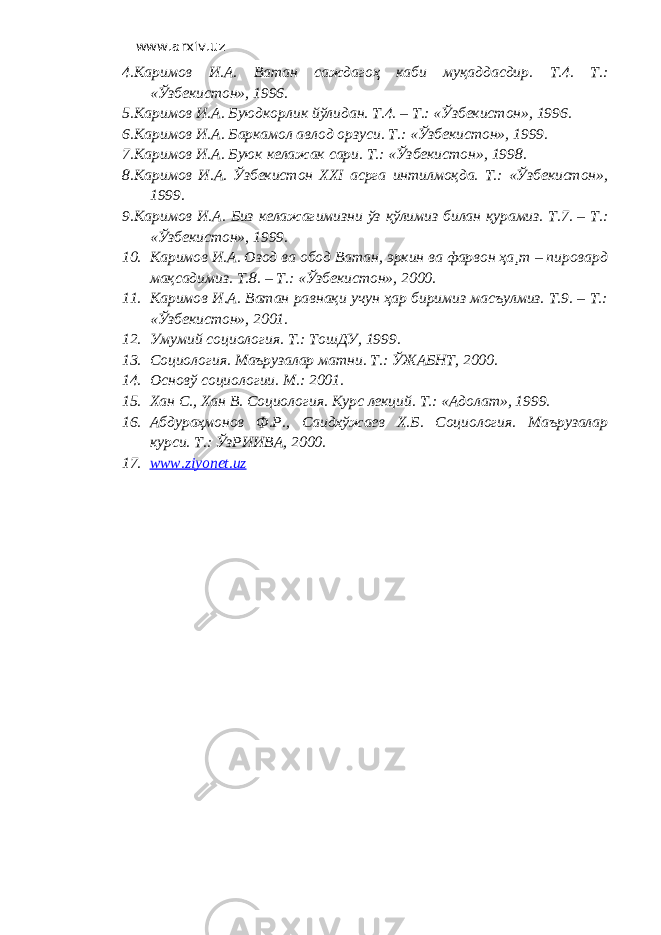 www.arxiv.uz 4. Каримов И.А. Ватан саждагоҳ каби муқаддасдир. Т.4. Т.: «Ўзбекистон», 1996. 5. Каримов И.А. Буюдкорлик йўлидан. Т.4. – Т.: «Ўзбекистон», 1996. 6. Каримов И.А. Баркамол авлод орзуси. Т.: «Ўзбекистон», 1999. 7. Каримов И.А. Буюк келажак сари. Т.: «Ўзбекистон», 1998. 8. Каримов И.А. Ўзбекистон ХХI асрга интилмоқда. Т.: «Ўзбекистон», 1999. 9. Каримов И.А. Биз келажагимизни ўз қўлимиз билан қурамиз. Т.7. – Т.: «Ўзбекистон», 1999. 10. Каримов И.А. Озод ва обод Ватан, эркин ва фарвон ҳа¸т – пировард мақсадимиз. Т.8. – Т.: «Ўзбекистон», 2000. 11. Каримов И.А. Ватан равнақи учун ҳар биримиз масъулмиз. Т.9. – Т.: «Ўзбекистон», 2001. 12. Умумий социология. Т.: ТошДУ, 1999. 13. Социология. Маърузалар матни. Т.: ЎЖАБНТ, 2000. 14. Основў социологии. М.: 2001. 15. Хан С., Хан В. Социология. Курс лекций. Т.: «Адолат», 1999. 16. Абдураҳмонов Ф.Р., Саидхўжаев Х.Б. Социология. Маърузалар курси. Т.: ЎзРИИВА, 2000. 17. www.ziyonet.uz 