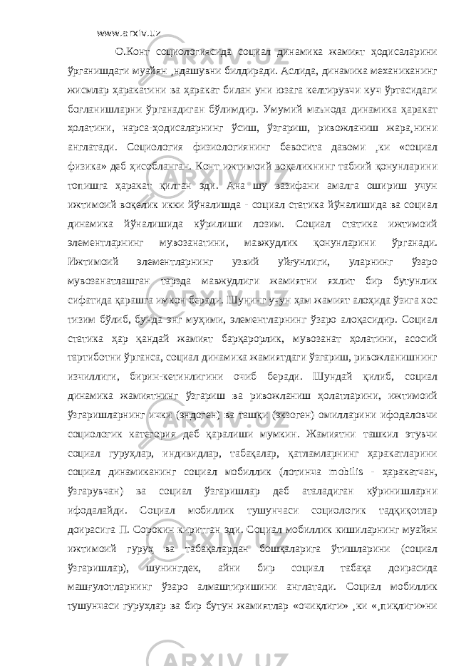 www.arxiv.uz О.Конт социологиясида социал динамика жамият ҳодисаларини ўрганишдаги муайян ¸ндашувни билдиради. Аслида, динамика механиканинг жисмлар ҳаракатини ва ҳаракат билан уни юзага келтирувчи куч ўртасидаги боғланишларни ўрганадиган бўлимдир. Умумий маънода динамика ҳаракат ҳолатини, нарса-ҳодисаларнинг ўсиш, ўзгариш, ривожланиш жара¸нини англатади. Социология физиологиянинг бевосита давоми ¸ки «социал физика» деб ҳисобланган. Конт ижтимоий воқеликнинг табиий қонунларини топишга ҳаракат қилган эди. Ана шу вазифани амалга ошириш учун ижтимоий воқелик икки йўналишда - социал статика йўналишида ва социал динамика йўналишида кўрилиши лозим. Социал статика ижтимоий элементларнинг мувозанатини, мавжудлик қонунларини ўрганади. Ижтимоий элементларнинг узвий уйғунлиги, уларнинг ўзаро мувозанатлашган тарзда мавжудлиги жамиятни яхлит бир бутунлик сифатида қарашга имкон беради. Шунинг учун ҳам жамият алоҳида ўзига хос тизим бўлиб, бунда энг муҳими, элементларнинг ўзаро алоқасидир. Социал статика ҳар қандай жамият барқарорлик, мувозанат ҳолатини, асосий тартиботни ўрганса, социал динамика жамиятдаги ўзгариш, ривожланишнинг изчиллиги, бирин-кетинлигини очиб беради. Шундай қилиб, социал динамика жамиятнинг ўзгариш ва ривожланиш ҳолатларини, ижтимоий ўзгаришларнинг ички (эндоген) ва ташқи (экзоген) омилларини ифодаловчи социологик категория деб қаралиши мумкин. Жамиятни ташкил этувчи социал гуруҳлар, индивидлар, табақалар, қатламларнинг ҳаракатларини социал динамиканинг социал мобиллик (лотинча mobilis - ҳаракатчан, ўзгарувчан) ва социал ўзгаришлар деб аталадиган кўринишларни ифодалайди. Социал мобиллик тушунчаси социологик тадқиқотлар доирасига П. Сорокин киритган эди. Социал мобиллик кишиларнинг муайян ижтимоий гуруҳ ва табақалардан бошқаларига ўтишларини (социал ўзгаришлар), шунингдек, айни бир социал табақа доирасида машғулотларнинг ўзаро алмаштиришини англатади. Социал мобиллик тушунчаси гуруҳлар ва бир бутун жамиятлар «очиқлиги» ¸ки «¸пиқлиги»ни 