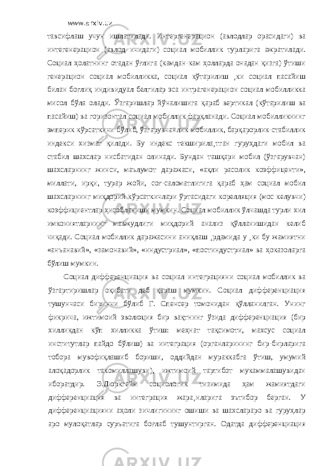 www.arxiv.uz тавсифлаш учун ишлатилади. Интергенерацион (авлодлар орасидаги) ва интегенерацион (авлод ичидаги) социал мобиллик турларига ажратилади. Социал ҳолатнинг отадан ўғлига (камдан-кам ҳолларда онадан қизга) ўтиши генерацион социал мобилликка, социал кўтарилиш ¸ки социал пасайиш билан боғлиқ индивидуал белгилар эса интрагенерацион социал мобилликка мисол бўла олади. Ўзгаришлар йўналишига қараб вертикал (кўтарилиш ва пасайиш) ва горизонтал социал мобиллик фарқланади. Социал мобилликнинг эмперик кўрсаткичи бўлиб, ўзгарувчанлик-мобиллик, барқарорлик-стабиллик индекси хизмат қилади. Бу индекс текширила¸тган гуруҳдаги мобил ва стабил шахслар нисбатидан олинади. Бундан ташқари мобил (ўзгарувчан) шахсларнинг жинси, маълумот даражаси, «ақли расолик коэффиценти», миллати, ирқи, турар жойи, соғ-саломатлигига қараб ҳам социал мобил шахсларнинг миқдорий кўрсаткичлари ўртасидаги корелляция (мос келувчи) коэффициентлар ҳисобланиши мумкин. Социал мобиллик ўлчашда турли хил имкониятларнинг мавжудлиги миқдорий анализ қўлланишидан келиб чиқади. Социал мобиллик даражасини аниқлаш ¸рдамида у ¸ки бу жамиятни «анъанавий», «замонавий», «индустриал», «постиндустриал» ва ҳоказоларга бўлиш мумкин. Социал дифференциация ва социал интеграцияни социал мобиллик ва ўзгартиришлар оқибати деб қараш мумкин. Социал дифференциация тушунчаси биринчи бўлиб Г. Спенсер томонидан қўлланилган. Унинг фикрича, ижтимоий эволюция бир вақтнинг ўзида дифференциация (бир хилликдан кўп хилликка ўтиш: меҳнат тақсимоти, махсус социал институтлар пайдо бўлиш) ва интеграция (органларининг бир-бирларига тобора мувофиқлашиб бориши, оддийдан мураккабга ўтиш, умумий алоқадорлик такомиллашуви), ижтимоий тартибот мукаммалашувидан иборатдир. Э.Дюркгейм социологик тизимида ҳам жамиятдаги дифференциация ва интеграция жара¸нларига эътибор берган. У дифференциацияни аҳоли зичлигининг ошиши ва шахслараро ва гуруҳлар аро мулоқатлар суръатига боғлаб тушунтирган. Одатда дифференциация 