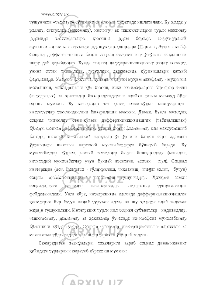 www.arxiv.uz тушунчаси «тафовут» сўзининг синоними сифатида ишлатилади. Бу ҳолда у роллар, статуслар (мақомлар), институт ва ташкилотларни турли мезонлар ¸рдамида классификация қилишга ¸рдам беради. Структуравий функционализм ва системали ¸ндашув тарафдорлари (Парсонс, Этцони ва б.). Социал дифферен-циация билан социал системанинг ўз-ўзини сақлашини шарт деб қарайдилар. Бунда социал дифференциациянинг яхлит жамият, унинг остки тизимлари, гуруҳлари даражасида кўринишлари қатъий фарқланади. Уларниг фикрича, қуйидаги ҳа¸тий муҳим вазифалар - муҳитига мослашиш, мақсадларини қўя билиш, ички ихтилофларни бартараф этиш (интеграция) ва ҳоказолар бажарилгандагина муайян тизим мавжуд бўла олиши мумкин. Бу вазифалар эса фақат озми-кўпми махсуслашган институтлар томонидангина бажарилиши мумкин. Демак, бунга мувофиқ социал тизимлар озми-кўпми дифференциациялашган (табақалашган) бўлади. Социал дифференциация ўсиши билан фаолиятлар ҳам махсуслашиб боради, шахсий ва оилавий алоқалар ўз ўрнини борган сари одамлар ўртасидаги шахссиз нарсавий муносабатларга бўшатиб беради. Бу муносабатлар кўпроқ рамзий воситалар билан бошқарилади (масалан, иқтисодий муносабатлар учун бундай воситачи, асосан - пул). Социал интеграция (лот. Integratio - тўлдирилиш, тикланиш; integer яхлит, бутун) социал дифференциацияга нисбатдош тушунчадир. Ҳозирги замон социологияси тизимлар назариясидаги интеграция тушунчасидан фойдаланилади. Унга кўра, интеграцияда алоҳида дифференциациялашган қисмларни бир бутун қилиб турувчи алоқа ва шу ҳолатга олиб келувчи жара¸н тушунилади. Интеграция турли хил социал субъектлар - индивидлар, ташкилотлар, давлатлар ва ҳоказолар ўртасида ихтилофсиз муносабатлар бўлишини кўзда тутади. Социал тизимлар интеграциясининг даражаси ва механизми тўғрисидаги қарашлар тарихан ўзгариб келган. Бажарадиган вазифалари, соҳаларига қараб социал динамиканинг қуйидаги турларини ажратиб кўрсатиш мумкин: 