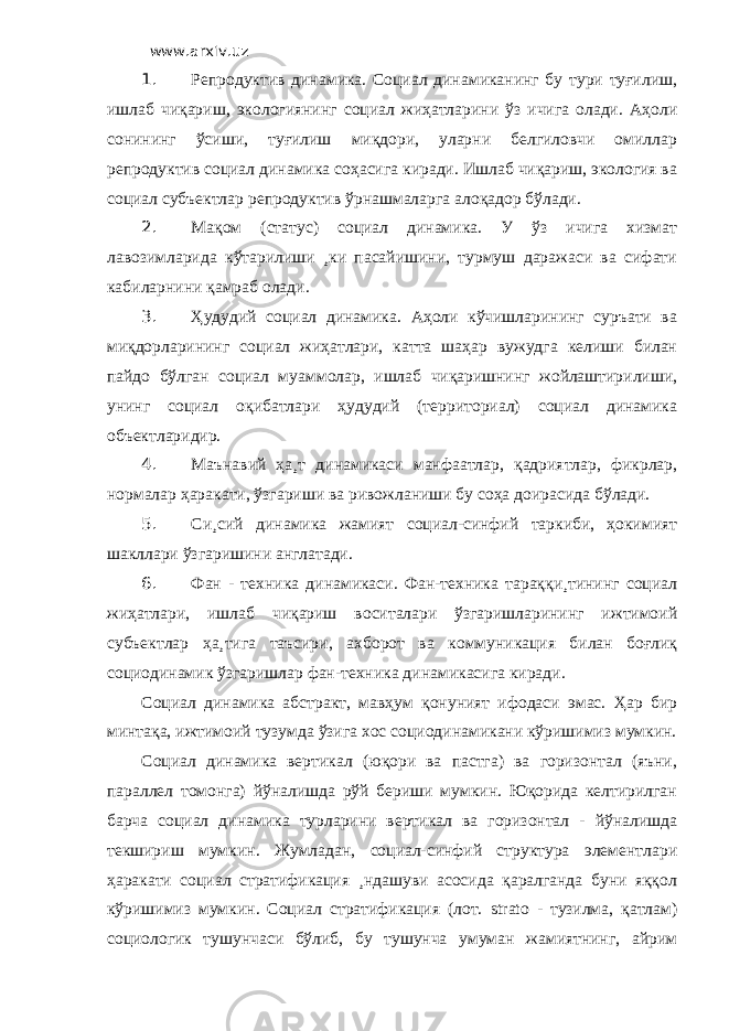 www.arxiv.uz 1. Репродуктив динамика. Социал динамиканинг бу тури туғилиш, ишлаб чиқариш, экологиянинг социал жиҳатларини ўз ичига олади. Аҳоли сонининг ўсиши, туғилиш миқдори, уларни белгиловчи омиллар репродуктив социал динамика соҳасига киради. Ишлаб чиқариш, экология ва социал субъектлар репродуктив ўрнашмаларга алоқадор бўлади. 2. Мақом (статус) социал динамика. У ўз ичига хизмат лавозимларида кўтарилиши ¸ки пасайишини, турмуш даражаси ва сифати кабиларнини қамраб олади. 3. Ҳудудий социал динамика. Аҳоли кўчишларининг суръати ва миқдорларининг социал жиҳатлари, катта шаҳар вужудга келиши билан пайдо бўлган социал муаммолар, ишлаб чиқаришнинг жойлаштирилиши, унинг социал оқибатлари ҳудудий (территориал) социал динамика объектларидир. 4. Маънавий ҳа¸т динамикаси манфаатлар, қадриятлар, фикрлар, нормалар ҳаракати, ўзгариши ва ривожланиши бу соҳа доирасида бўлади. 5. Си¸сий динамика жамият социал-синфий таркиби, ҳокимият шакллари ўзгаришини англатади. 6. Фан - техника динамикаси. Фан-техника тараққи¸тининг социал жиҳатлари, ишлаб чиқариш воситалари ўзгаришларининг ижтимоий субъектлар ҳа¸тига таъсири, ахборот ва коммуникация билан боғлиқ социодинамик ўзгаришлар фан-техника динамикасига киради. Социал динамика абстракт, мавҳум қонуният ифодаси эмас. Ҳар бир минтақа, ижтимоий тузумда ўзига хос социодинамикани кўришимиз мумкин. Социал динамика вертикал (юқори ва пастга) ва горизонтал (яъни, параллел томонга) йўналишда рўй бериши мумкин. Юқорида келтирилган барча социал динамика турларини вертикал ва горизонтал - йўналишда текшириш мумкин. Жумладан, социал-синфий структура элементлари ҳаракати социал стратификация ¸ндашуви асосида қаралганда буни яққол кўришимиз мумкин. Социал стратификация (лот. strato - тузилма, қатлам) социологик тушунчаси бўлиб, бу тушунча умуман жамиятнинг, айрим 