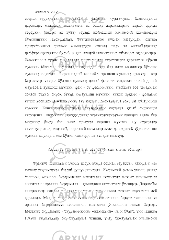 www.arxiv.uz социал гуруҳларининг таркибини, уларнинг турли-туман белгиларига: даромади, малакаси, маълумоти ва бошқа даражаларига қараб, одатда иерархия (юқори ва қуйи) тарзда жойлашган ижтимоий қатламларга бўлинишини тавсифлайди. Функционализм нуқтаи назаридан, социал стратификация тизими жамиятдаги социал роль ва мавқейларнинг дифференциацияси бўлиб, у ҳар қандай жамиятнинг объектив эҳти¸жидир. Жамиятнинг турли соҳаларида страталардан страталарга ҳаракатни кўриш мумкин. Масалан, иқтисоди¸т соҳасида - ҳар бир одам миллонер бўлиши мумкин; си¸сатда - йирик си¸сий мансабга эришиш мумкин; армияда - ҳар бир аскар генерал бўлиши мумкин; диний фаолият соҳасида - олий диний мартабага эришиш мумкин; фан - бу фаолиятнинг нисбатан зое кетадиган соҳаси бўлиб, бироқ бунда илгарилаш мумкин; никоҳ орқали - фойдали никоҳ воситасида жамиятнинг энг юқори поғоналарига ғоят тез кўтарилиш мумкин. Кишиларнинг социал зинапоядаги юқорига қараб силжишга интилиши - ижтимоий тараққи¸тнинг ҳаракатлантирувчи кучидир. Одам бир вақтнинг ўзида бир неча стратага кириши мумкин. Бу страталар институционал, маданий, норасмий мезонлар асосида ажратиб кўрсатилиши мумкин ва уларга мос бўлган социодинамика ҳам мавжуд. 2.Социал тараққи¸т ва социал ўсишнинг манбалари Француз социологи Эмиль Дюркгеймда социал тараққи¸т ҳақидаги ғоя меҳнат тақсимотига боғлаб тушунтирилади. Ижтимоий ривожланиш, унинг фикрича, механик бирдамликка асосланган жамиятда меҳнат тақсимотига асосланган органик бирдамлик – ҳамкорлик жамиятига ўтишдир. Дюркгейм назариясида социал тараққи¸тни таъминловчи омил меҳнат тақсимоти деб қаралади. Меҳнат тақсимоти сегментар жамиятнинг барҳам топишига ва органик бирдамликка асосланган жамиятга ўтилишига имкон беради. Механик бирдамлик - бирдамликнинг «жамоавий» типи бўлиб, уни ташкил этувчи индивидлар бир-бирларига ўхшаш, улар бажарадиган ижтимоий 