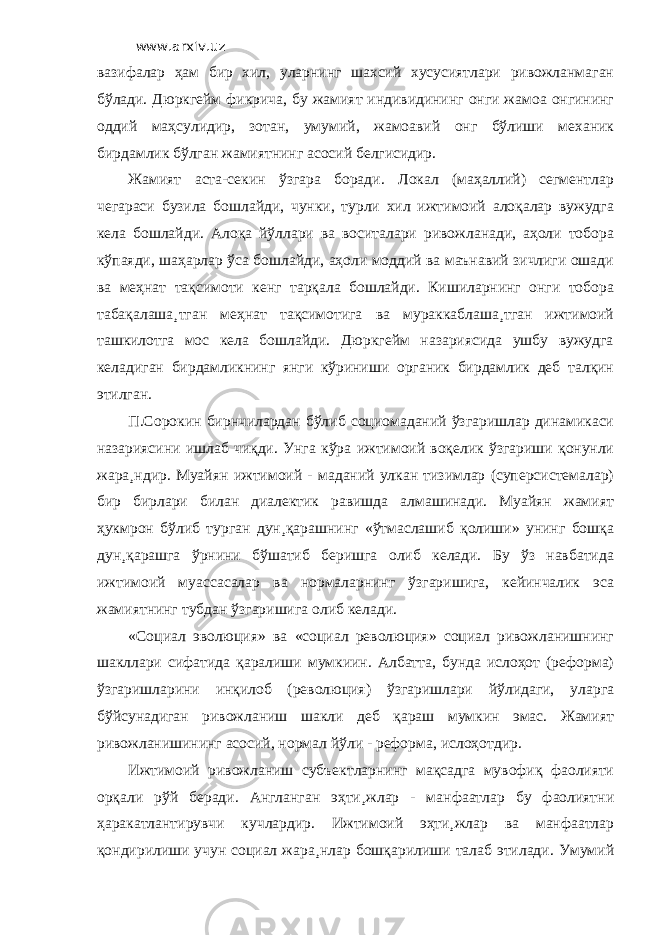 www.arxiv.uz вазифалар ҳам бир хил, уларнинг шахсий хусусиятлари ривожланмаган бўлади. Дюркгейм фикрича, бу жамият индивидининг онги жамоа онгининг оддий маҳсулидир, зотан, умумий, жамоавий онг бўлиши механик бирдамлик бўлган жамиятнинг асосий белгисидир. Жамият аста-секин ўзгара боради. Локал (маҳаллий) сегментлар чегараси бузила бошлайди, чунки, турли хил ижтимоий алоқалар вужудга кела бошлайди. Алоқа йўллари ва воситалари ривожланади, аҳоли тобора кўпаяди, шаҳарлар ўса бошлайди, аҳоли моддий ва маънавий зичлиги ошади ва меҳнат тақсимоти кенг тарқала бошлайди. Кишиларнинг онги тобора табақалаша¸тган меҳнат тақсимотига ва мураккаблаша¸тган ижтимоий ташкилотга мос кела бошлайди. Дюркгейм назариясида ушбу вужудга келадиган бирдамликнинг янги кўриниши органик бирдамлик деб талқин этилган. П.Сорокин бирнчилардан бўлиб социомаданий ўзгаришлар динамикаси назариясини ишлаб чиқди. Унга кўра ижтимоий воқелик ўзгариши қонунли жара¸ндир. Муайян ижтимоий - маданий улкан тизимлар (суперсистемалар) бир бирлари билан диалектик равишда алмашинади. Муайян жамият ҳукмрон бўлиб турган дун¸қарашнинг «ўтмаслашиб қолиши» унинг бошқа дун¸қарашга ўрнини бўшатиб беришга олиб келади. Бу ўз навбатида ижтимоий муассасалар ва нормаларнинг ўзгаришига, кейинчалик эса жамиятнинг тубдан ўзгаришига олиб келади. «Социал эволюция» ва «социал революция» социал ривожланишнинг шакллари сифатида қаралиши мумкиин. Албатта, бунда ислоҳот (реформа) ўзгаришларини инқилоб (революция) ўзгаришлари йўлидаги, уларга бўйсунадиган ривожланиш шакли деб қараш мумкин эмас. Жамият ривожланишининг асосий, нормал йўли - реформа, ислоҳотдир. Ижтимоий ривожланиш субъектларнинг мақсадга мувофиқ фаолияти орқали рўй беради. Англанган эҳти¸жлар - манфаатлар бу фаолиятни ҳаракатлантирувчи кучлардир. Ижтимоий эҳти¸жлар ва манфаатлар қондирилиши учун социал жара¸нлар бошқарилиши талаб этилади. Умумий 