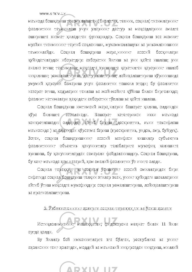 www.arxiv.uz маънода бошқариш такомиллашган (биологик, техник, социал) тизимларнинг фаолиятини таъминлаш учун уларнинг дастур ва мақсадларини амалга оширишга хизмат қиладиган функциядар. Социал бошқариш эса жамият муайян тизимининг тартиб сақланиши, мукаммаллашуви ва ривожланишини таъминлайди. Социал бошқариш жара¸нининг асосий босқичлари қуйидагилардан иборатдир: ахборатни йиғиш ва уни қайта ишлаш; уни анализ этиш; тақсимлаш; мақсадга эришишга қаратилган қарорнинг ишлаб чиқилиши; режалаштириш, дастурлаштириш; лойиҳалаштириш кўринишида умумий қарорни бажариш учун фаолиятни ташкил этади; бу фаолиятни назорат этиш, кадрларни танлаш ва жой-жойига қўйиш билан биргаликда; фаолият натижалари ҳақидаги ахборотни тўплаш ва қайта ишлаш. Социал бошқариш ижтимоий жара¸нларни башорат қилиш, олдиндан кўра билишга асосланади. Башорат категорияси икки маънода конкретлашади: олдиндан айтиб бериш (дескриптив, яъни тавсифлаш маъносида ) ва олдиндан кўрсатма бериш (прескриптив, ундов, амр, буйруқ). Зотан, социал бошқаришнинг асосий вазифаси кишилар субъектив фаолиятининг объектив қонуниятлар талабларига мувофиқ келишига эришиш, бу қонуниятлардан самарали фойдаланишдир. Социал бошқариш, бу кенг маънода ҳам назарий, ҳам амалий фаолиятни ўз ичига олади. Социал тараққи¸т ва социал ўсишнинг асосий омилларидан бири сифатида социал бошқариш талқин этилар экан, унинг қуйидаги шаклларини айтиб ўтиш мақсадга мувофиқдир: социал режалаштириш, лойиҳалаштириш ва прогнозлаштириш. 3. Ўзбекистоннинг ҳозирги социал тараққи¸ти ва ўсиш ҳолати Истиқлолимизнинг машаққатли, фидокорона меҳнат билан 11 йили ортда қолди. Бу йиллар бой имкониятларга эга бўлган, республика ва унинг аҳолисини танг ҳолатдан, моддий ва маънавий инқироздан чиқариш, миллий 