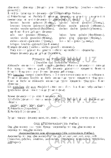 к ўшимчаси к ўшилади ; ўзакдаги унли товуш ўзгармайди ( machen – machte – gemacht ) }; 3. нотўгри тусланадиган феъллар - die unregelmäßige Verben . а) Präteritum да ва Partizip II шаклида феъллар - е унлисини -а унлисига алмаштиради ва кучсиз феълларнинг к ўшимчаларини олади : kennen - kannte - gekannt ( билмо к ), nennen - nannte - genannt ( атамо к ), brennen - brannte - gebrannt ( ёнмо к ), senden - sandte - gesandt ( юбормо к ), wenden -wandte –gewandt ( бур ( а ) мо к ), denken - dachte - gedacht ( уйламо к ), шу билан бирга к уйидаги феъллар : sein - war - gewesen ( бўлмо к ), haben - hatte - gehabt ( бор бўлмок ), werden - wurde - geworden ( бўлмо к ), gehen - ging - gegangen ( бормо к ), stehen – stand – gestanden ( турмо к ), tun – tat – getan ( к илмо к ), bringen - brachte – gebracht ( олиб келмо к ) б ) модал феъллар ( wollen – wollte – gewollt - хохламо к ). Улар эганинг х аракат ёки х олатга нисбатан муносабатини ифодалайди . Модал феъллар х а к ида к уйида тўхталамиз . ЎТИМЛИ ВА ЎТИМСИЗ ФЕЪЛЛАР ( Transitive und intransitive Verben ) Akkusativ келишигини талаб к илувчи феъллар объектив феълларнинг алохида бир гуру х ини ташкил к илади . Бу феъллар х аракатнинг предметга бевосита ўтишини билдиргани учун ўтимли феъллар деб аталади. Wir besuchen morgen unsere Eltern. – Биз эртага ота-оналаримизникига борамиз. Ўтимсиз феъллар Genitiv ва Dativ келишигида турган предлогсиз тўлдирувчи билан ва Dativ ва Akkusativ келишигида турган предлогли тўлдирувчи билан к ўлланади : Ich gratuliere dir zum Neujahr ! – Мен сени Янги йил билан табриклайман ! ( gratulieren феъли немис тилида ўтимсиз феьл). Хамма феълларнинг уч асосий шакллари бор : 1) Infinitiv ( феълнинг ноани к шакли ) феълнинг ўзагидан ва -en к ўшимчасидан иборат : mach en , geh en , leb en , sing en . 2) Präteritum ( Imperfekt ) 3) Partizip II ( сифатдош II ). Бундан таш к ари феъллар шахс, сон, замон, нисбат ва майл категорияларига эга. ОЛД К ЎШИМЧАЛАР ( D ie Präfixe ) Олд к ўшимчалар икки турли булади : ажралмайдиган олд к ўшимчалар ва ажраладиган олд к ўшимчалар. Ажралмайдиган олд кўшимчалар ( Die untrennbare Präfixe ) Ажралмайдиган олд к ўшимчалар 8 та : be-, ge-, er-, zer-, ver-, ent-, emp-, miß- ( be suchen, ge fallen, er zählen, zer brechen, ver stehen, ent sprechen, emp fehlen, miß lingen ). 10 