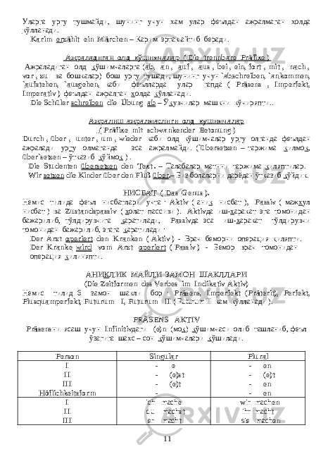 Уларга ур г у тушмайди , шунинг учун х ам улар феълдан ажралмаган х олда к ўлланади . Karim er zählt ein Märchen – Карим эртак айтиб беради . Ажраладиган олд кўшимчалар ( Die trennbare Präfixe ) Ажраладиган олд к ўшимчаларга ( ab,- an ,- auf-, aus-, bei-, ein, fort-, mit-, nach-, vor-, zu- ва бошкалар ) бош ур г у тушади , шунинг учун ` ab schreiben, ` an kommen, ` auf stehen, ` aus gehen, каби феълларда улар гапда ( Präsens , Imperfekt, Imperativ ) феълдан ажралган х олда к ўлланади . Die Schüler schreiben die Übung ab – Ў к увчилар машкни кўчиряпти .. Ажралиш-ажралмаслиги олд кушимчалар ( Präfixe mit schwankender Betonung ) Durch-, über-, unter-, um-, wieder каби олд к ўшимчалар ур г у олганда феълдан ажралади ур г у олмаганда эса ажралмайди . ( `übersetzen – таржима к илмо к , über`setzen – ўтказиб к ўймо к ) . Die Studenten übersetzen den Text . – Талабалар матнни таржима к иляптилар . Wir setzen die Kinder über den Fluß über . – Биз болаларни дарёдан ўтказиб к ўйдик. НИСБАТ ( Das Genus ). Немис тилида феъл нисбатлари учта : Aktiv ( ани к нисбат ) , Passiv ( маж х ул нисбат ) ва Zustandspassiv ( х олат пассиви ). Aktiv да иш - х аракат эга томонидан бажарилиб , тўлдирувчига к аратилади , Passiv да эса иш - х аракат тўлдирувчи томонидан бажарилиб , эгага к аратилади : Der Arzt operiert den Kranken ( Aktiv ) - Врач беморни операция к иляпти . Der Kranke wird vom Arzt operiert ( Passiv ) - Бемор врач томонидан операция к илиняпти. АНИ К ЛИК МАЙЛИ ЗАМОН ШАКЛЛАРИ (Die Zeitformen des Verbes im Indikativ Aktiv) Немис тилид 6 замон шакли бор : Präsens, Imperfekt (Präterit), Perfekt, Plusquamperfekt, Futurum - I, Futurum - II ( Futurum II кам к ўлланади ). PRÄSENS AKTIV Präsens ни ясаш учун Infinitiv даги -(e)n ( мо к ) к ўшимчаси олиб ташланиб , феъл ўзагига шахс – сон к ўшимчалари к ўшилади . Person Singular Plural I II III Höflichkeitsform - e - (e)st - (e)t - - en - (e)t - en - en I II III ich mach e du mach st er mach t wir mach en ihr mach t sie mach en 11 