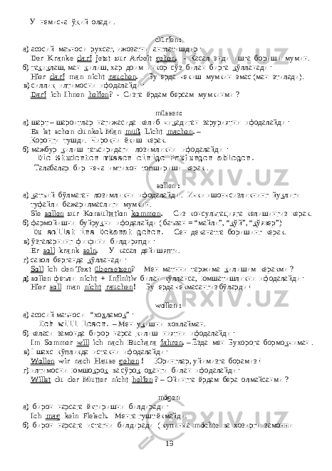 У немисча ў к ий олади . dürfen: a) асосий маъноси рухсат, ижозатни англатишдир : Der Kranke darf jetzt zur Arbeit gehen . - Касал энди ишга бориши мумин. б) та к и к лаш, ман к илиш, хар доим инкор сўз билан бирга к ўлланади : Hier darf man nicht rauchen . - Бу ерда чекиш мумкин эмас (ман этилади). в) силли к илтимосни ифодалайди : Darf ich Ihnen helfen ? - Сизга ёрдам берсам мумкинми ? müssen: a) шарт – шароитлар натижасида келиб чи к адиган заруриятни ифодалайди : Es ist schon dunkel. Man muß Licht machen . – К орон г и тушди. Чиро к ни ё к иш керак. б) мажбур к илиш таъсиридаги лозимликни ифодалайди : Die Studenten müssen einige Prüfungen ablegen. Талабалар бир неча имтихон топшириши керак . sollen : a) к атъий бўлмаган лозимликни ифодалайди . Ички ишончсизликнинг йу к лиги туфайли бажарилмаслиги мумкин. Sie sollen zur Konsultation kommen . - Сиз консультацияга келишингиз керак. б) фармойишни буйру к ни ифодалайди ( баъзан = “майли”, “ к ўй”, “ к ўявер”) Du sollst ins Dekanat gehen. - Сен деканатга боришинг керак. в) ўзгаларнинг фикрини билдиряпди : Er soll krank sein . - У касал дейишяпти. г) савол берганда к ўлланади : Soll ich den Text übersetzen ? - Мен матнни таржима к илишим керакми ? д) sollen феъли nicht + Infinitiv билан к ўлланса, юмшатишликни ифодалайди : Hier soll man nicht rauchen ! - Бу ерда чекмасангиз бўларди ! wollen : а) асосий маъноси “хо х ламо к ” : Ich will lesen. – Мен у к ишни хохлайман . б) келаси замонда бирор нарса к илиш ниятни ифодалайди : Im Sommer will ich nach Buchara fahren . – Ёзда мен Бухорога бормо к чиман . в) I шахс кўпликда истакни ифодалайди : Wollen wir nach Hause gehen ! - Юринглар, уйимизга борамиз ! г) илтимосни юмшо к ро к ва сўро к о х анги билан ифодалайди : Willst du der Mutter nicht helfen ? – Ойингга ёрдам бера олмайсанми ? mögen а) бирон нарсага ёктиришни билдиради : Ich mag kein Fleisch. - Менга гушт ёкмайди. б) бирон нарсага истагни билдиради ( купинча möchte ва хозирги замонни 19 