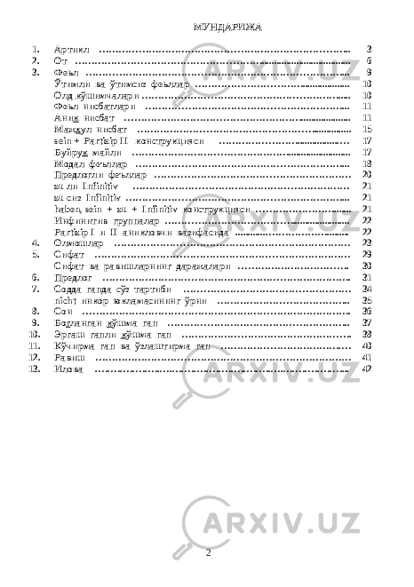 МУНДАРИЖА 1. Артикл ………………………………………………………………….. 3 2. От ………………………………………………….................................... 6 3. Феьл ……………………………………………………………………... 9 Ўтимли ва ўтимсиз феьллар ……………………………................... 10 Олд к ўшимчалари ……………………………………………………..... 10 Феьл нисбатлари ……………………………………………………... 11 Ани к нисбат ……………………………………………….................... 11 Маж х ул нисбат ………………………………………………............... 15 sein + Partizip II конструкцияси …………………….................… 17 Буйру к майли …………………………………………......................... 17 Модал феъллар ………………………………………………………... 18 Предлогли феъллар …………………………………………………… 20 zu ли Infinitiv ………………………………………………………… 21 zu сиз Infinitiv …………………………………………………………... 21 haben, sein + zu + Infinitiv конструкцияси ……………………....... 21 Инфинитив группалар …………………………………....................... 22 Partizip I и II аникловчи вазифасида .............………………......... 22 4. Олмошлар ……………………………………………………………… 23 5. Сифат …………………………………………………………………… 29 Сифат ва равишларнинг даражалари ……………………………. 30 6. Предлог …………………………………………………………………. 31 7. Содда гапда сўз тартиби …………………………………………… 34 nicht инкор юкламасининг ўрни ………………………………….. 35 8. Сон ………………………………………………………………………. 36 9. Бо г ланган к ўшма гап ……………………………………………….. 37 10. Эргаш гапли к ўшма гап ……………………………………………. 38 11. Кўчирма гап ва ўзлаштирма гап ……………………………….… 40 12. Равиш …………………………………………………………………… 41 13. Илова .….….….….….….….….….….….….….….….….….….….…... 42 2 