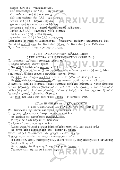 sorgen für ( A ) - ташвишланмо к , sich beschäftigen mit ( D ) – шугулланмо к sich erinnern an ( A ) – эсламо к sich interessieren für ( A ) – к изи к мо к fahren mit ( D ) – бормо к , юрмо к grenzen an ( A ) – чегарадош бўлмо к antworten auf ( A ) - жавоб бермо к , жавоб к айтармо к hoffen auf ( A ) – ишонмо к , умид к илмо к reich sein an ( D ) – бой бўлмо к sprechen von ( D ) über ( A ) – гапирмо к Usbekistan ist reich an Bodenschtze. - Ўзбекистон фойдали к азилмаларга бой. Der Arzt spricht von der Krankheit ( über die Krankheit ) des Patienten. - Врач беморнинг касаллик х а к ида гапиряпти. ZU сиз INFINITIV нинг К ЎЛЛАНИШИ ( DER GEBRAUCH DES INFINITIVS OHNE ZU ). Zu юкламаси к уйидаги х олларда к ўлланмайди : 1) модал феъллар келган бўлса : Sie will Schullehrerin werden . - У ў к итувчи бўлмо к чи. 2) lehren (ў к итмо к ) , lernen (ў к имо к ) , helfen (ёрдам бермо к ), sehen (кўрмо к ) , hören ( эшитмо к ) , fűhlen ( сезмо к ) феъллари келган бўлса : Er lehrt den Jungen zeichnen . - У йигитни расм чизишга ўргатяпти. Er sieht viele Autos vorbeifahren . -У куп машина утиб кетишини кўряпти. 3) кўпинча machen ( к илмо к ) , finden (топмо к ) , schicken (юбормо к ) , gehen (бормо к ) , fahren (бормо к ) , führen (бош к армо к ), reiten (от чоптирмо к ), kommen (келмо к ), laufen (югурмо к ), bleiben ( к олмо к ), heißen (атамо к ), brauchen (му х тож бўлмо к ), lassen (буюрмо к ), haben (эга бўлмо к ) : Er fand das Buch auf dem Tisch liegen . – У китобни стол. ZU ли INFINITIV нинг К ЎЛЛАНИШИ ( DER GEBRAUCH DES INFINITIVS MIT ZU ). Zu юкламаси к уйидаги х олларда к ўлланади : 1) ю к орида к ўрсатилган бош к а феъллардан кейин : Er beginnt ein Experiment durchzuführen . – У таржиба олиб боришини бошлаяпти. 2) айрим абстракт отлардан кейин : Lust (истак) , Wunsch (истак) , Möglichkeit (имконият) , Zeit (ва к т ) в.б. : Er hatte keine Möglichkeit , ins Theater zu gehen . – Унинг театрга боришининг хеч к андай имкони йў к эди. 3) предикатив вазифасида келган сифатлардан кейин : leicht (енгил, осон) , wichtig (му х им) , schwer ( к ийин) , möglich (мумкин) , notwendig (керак, лозим) в.б.: Es ist nötig , die Grammatik regelmäßig zu lernen . – Грамматикани мунтазам ў к имо к керак. 21 