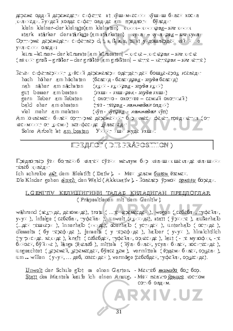 даража оддий даражадаги сифатга -st к ўшимчасини к ўшиш билан х осил к илинади. Бундай х олда сифат олдида am предлоги бўлади: klein -kleiner–der klein st e(am kleinsten) - кичик– кичик ро к – энг кичик stark - stärker - der stärk st e (am stärksten) - кучли – кучли ро к – энг кучли Орттирма даражадаги сифатлар d, t, s, ß, x, z, tz, st ундошлардан кейин - е унлисини олади : kurz –kürzer– der kürz e ste [am kürz e sten] – к ис к а – к ис к а ро к – энг к ис к а ( лекин : groß – größer – der größte [am größten] – катта – катта ро к – энг катта ) Баъзи сифатларнинг к иёсий даражалари одатдагидан бош к ачаро к ясалади: hoch - höher - am höchsten ( баланд - баланд ро к - жуда баланд ) nah - näher - am nächsten ( я к ин - я к ин ро к - жуда я к ин ) gut - besser - am besten ( яхши - яхши ро к - жуда яхши ) gern - lieber - am liebsten ( охотно - охотнее – самый охотный ) bald - eher - am ehesten ( тез - тез ро к - хаммадан олдин ) viel - mehr - am meisten ( кўп - кўп ро к - хаммадан кўп ) Аm юкламаси билан орттирма даражанинг бирикмаси факат предикатив ( от кесимнинг от к исми) вазифасида к ўлланади: Seine Arbeit ist am besten - Унинг иши жуда яхши . ПРЕДЛОГ ( DIE PRÄPOSITION ) Предлоглар ўзи бо г ланиб келган сўзни маълум бир келишик шаклида келишини талаб к илади : Ich schreibe mit dem Bleistift ( Dativ ). - Мен к алам билан ёзаман . Die Kinder gehen durch den Wald ( Akkusativ ). - Болалар ўрмон оркали боради . I. GENITIV КЕЛИШИГИНИ ТАЛАБ К ИЛАДИГАН ПРЕДЛОГЛАР. ( Präpositionen mit dem Genitiv ) während (ва к тида, давомида), trotz ( ...га карамасдан ), wegen ( сабабли, туфайли, учун ), infolge ( сабабли, туфайли ), unweit (я к инида), statt ( ўрнига ), außerhalb (...дан ташкари ), innerhalb (ичида), oberhalb ( устидан ), unterhalb ( остида ), diesseits ( бу тарафида ), jenseits ( у тарафида ), halber ( учун ) , hinsichtlich (ту г рисида. ха к ида ) , kraft ( сабабдан, туфайли, ор к асида ), laut ( - га мувофи к , -га биноан, бўйича ) , längs (ё к алаб ), mittels ( йўли билан, усули билан, воситасида ), ungeachtet ( к арамай, к арамасдан, бўлса х ам ), vermittels ( ёрдами билан, ор к али ), um ... willen ( учун, … деб, юзасидан ), vermöge (сабабдан, туфайли, ор к асида). Unweit der Schule gibt es einen Garten. - Мактаб якинида бо г бор . Statt des Mantels kaufe ich einen Anzug. - Мен пальто ўрнига костюм сотиб олдим. 31 