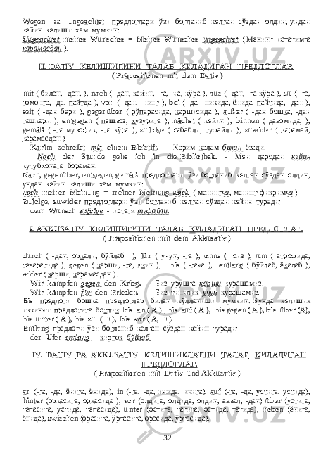 Wegen ва ungeachtet предлоглари ўзи бо г ланиб келган сўздан олдин, ундан кейин келиши х ам мумкин: Ungeachtet meines Wunsches = Meines Wunsches ungeachtet ( Менинг истагимга карамасдан ). II. DATIV КЕЛИШИГИНИ ТАЛАБ К ИЛАДИГАН ПРЕДЛОГЛАР. ( Präpositionen mit dem Dativ ) mit ( билан, -дан, ), nach ( -дан, кейин, -га, -ча, кўра ), aus ( -дан, -га кўра ), zu ( -га, томонга, -да, пайтда ), von ( -дан, -нинг ), bei ( -да, -никида, ёнида, пайтида, -дан ), seit ( -дан бери ), gegenüber ( рўпарасида, к аршисида ), außer ( -дан бош к а, -дан ташкари ), entgegen ( пешвоз, х узурига ), nächst ( кейин ), binnen ( давомида, ), gemäß ( -га мувофи к , -га кўра ), zufolge ( сабабли, туфайли ), zuwider ( к арамай, к арамасдан ) Karim schreibt mit einem Bleistift. - Карим к алам билан ёзади . Nach der Stunde gehe ich in die Bibliothek. - Мен дарсдан кейин кутубхонага бораман. Nach, gegenüber, entgegen, gemäß предлоглари ўзи бо г ланиб келган сўздан олдин, ундан кейин келиши х ам мумкин: nach meiner Meinung = meiner Meinung nach ( менинг ча , менинг фикрим ча ) Zufolge, zuwider предлоглари ўзи бо г ланиб келган сўздан кейин туради : dem Wunsch zufolge - истаги туфайли . I. AKKUSATIV КЕЛИШИГИНИ ТАЛАБ К ИЛАДИГАН ПРЕДЛОГЛАР. ( Präpositionen mit dem Akkusativ ) durch ( -дан, ор к али, бўйлаб ), für ( учун, -га ), ohne ( - сиз ), um ( атрофида, теварагида ), gegen ( к арши, -га, я к ин ), bis ( -гача ), entlang ( бўйлаб, ё к алаб ), wider ( к арши, к арамасдан ). Wir kämpfen gegen den Krieg. - Биз урушга карши курашамиз . Wir kämpfen für den Frieden. - Биз тинчлик учун курашамиз. Bis предлоги бошка предлоглар билан кўлланиши мумкин. Бунда келишик иккинчи предлогига бо г ли к : bis an ( A ) , bis auf ( A ), bis gegen ( A ), bis über (A), bis unter ( A ), bis zu ( D ), bis vor ( A, D ). Еntlang предлоги ўзи бо г ланиб келган сўздан кейин туради: den Ufer entlang - к ир г о к бўйлаб IV. DATIV ВА AKKUSATIV КЕЛИШИКЛАРНИ ТАЛАБ К ИЛАДИГАН ПРЕДЛОГЛАР . ( Präpositionen mit Dativ und Akkusativ ) an (- га , - да , ёнига , ёнида ), in (- га , - да , ичида , ичига ), auf (- га , - да , устига , устида ), hinter ( ор к асига , ор к асида ), vor ( олдига , олдида , олдин , аввал , - дан ) über ( устига , тепасига , устида , тепасида ), unter ( остига , тагига , остида , тагида ), neben ( ёнига , ёнида ), zwischen ( орасига , ўртасига , орасида , ўртасида ). 32 