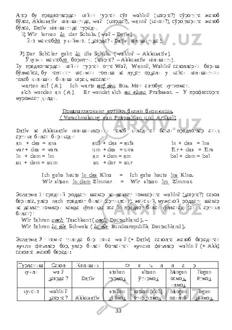 Агар бу предлоглардан кейин турган сўз wohin? ( к аерга?) сўро г ига жавоб бўлса, Akkusativ келишигида, wo? ( к аерда?), wann? ( к ачон?), сўро г ларига жавоб бўлса, Dativ келишигида туради. 1) Wir lernen in der Schule. ( wo? – Dativ ) - Биз мактаб да укиймиз . ( к аерда ? - Dativ келишигида ). 2) Der Schüler geht in die Schule. ( wohin? – Akkusativ ) - Ў к увчи мактаб га боряпти . ( к аерга ? – Akkusativ келишиги ). Бу предлоглардан кейин турган отга Wo?, Wann?, Wohin? саволларни бериш бўлмайса , бу гапнинг кесимни топиш ва лу г ат ор к али у кайси келишигини талаб килишни билиш керак , масалан : warten auf ( A ) - Ich warte auf den Bus. Мен автобус кутяпман . sich wenden an ( A ) - Er wendet sich an einen Professor. – У профессорга мурожаат к илди . Предлогларнинг артикл билан бирикиши . ( Verschmelzung von Präposition und Artikel ) Dativ ва Akkusativ келишикларини талаб к иладиган баъзи предлоглар ани к артикл билан бирикади : an + das = ans auf + das = aufs in + das = ins vor + das = vors um + das = ums für + das = fürs in + dem = im an + dem = am bei + dem = bei zu + dem = zum zu + der = zur Ich gehe heute in das Kino = Ich gehe heute ins Kino. Wir sitzen in dem Zimmer = Wir sitzen im Zimmer. Эслатма 1 : средний роддаги шахар ва давлат номларига wohin? ( к аерга?) савол берилса, улар nach предлог билан (артиклсиз), женский, мужской роддаги шахар ва давлат номлари хамда кўпликда эса in предлог билан к ўлланади (ани к артикл билан) : Wir fahren nach Taschkent ( nach Deutschland ). – Wir fahren in die Schweiz ( in die Bundesrepublik Deutschland ). Эслатма 2 : немис тилида бир неча wo ? (+ Dativ) саволга жавоб берадиган кучли феъллар бор, улар билан бо г ланган кучсиз феъллар wohin ? (+ Akk) саволга жавоб беради : Турланиш Савол Келишик Ф е ъ л л а р кучли wo ? к аерда ? Dativ stehen турмо к sitzen ўтирмо к hängen осмо к, илмо к liegen ётмо к кучсиз wohin ? к аерга ? Akkusativ stellen к ўймо к setzen (sich) ўтир г измо к hängen осилиб legen к ўймо к , 33 
