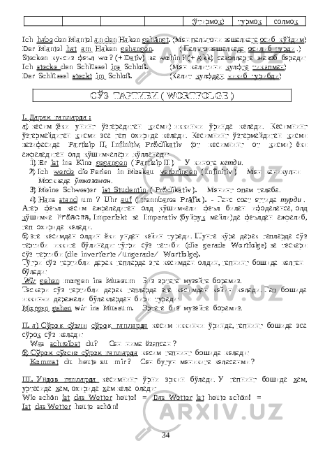 (ўтирмо к ) турмо к солмо к Ich habe den Mantel an den Haken gehängt . (Мен пальтони вешалка га осиб кўйдим ) Der Mantel hat am Haken gehangen . ( Пальто вешалка да осилиб турди .) Stecken кучсиз феъл wo ? (+ Dativ) ва wohin ? (+ Akk) саволларга жавоб беради : Ich stecke den Schlüssel ins Schloß. ( Мен калитини к улф га тикяпман ) Der Schlüssel steckt im Schloß. ( Калит к улф дан чикиб турибди ) СЎЗ ТАРТИБИ ( WORTFOLGE ) I. Дарак гапларда : а) кесим (ёки унинг ўзгарадиган к исми) иккинчи ўринда келади. Кесимнинг ўзгармайдиган к исми эса гап охирида келади. Кесимнинг ўзгармайдиган к исми вазифасида Partizip II, Infinitiv, Pr ä dikativ (от кесимнинг от к исми) ёки ажраладиган олд к ўшимчалари к ўлланади: 1) Er ist ins Kino gegangen ( Partizip II ) - У кинога кетди . 2) Ich werde die Ferien in Moskau verbringen ( Infinitiv ) - Мен каникулни Москвада ўтказаман . 3) Meine Schwester ist Studentin ( Pr ä dikativ ). - Менинг опам талаба . 4) Hans stand um 7 Uhr auf ( trennbares Präfix ). - Ганс соат еттида турди . Агар феъл кесим ажраладиган олд к ўшимчали феъл билан ифодаланса , олд к ўшимча Präsens , Imperfekt ва Imperativ ( буйру к майли ) да феълдан ажралиб , гап охирида келади . б) эга кесимдан олдин ёки ундан кейин туради. Шунга кўра дарак гапларда сўз тартиби иккига бўлинади: тўгри сўз татиби (die gerade Wortfolge) ва тескари сўз тартиби (die invertierte ∕ ungerade ∕ Wortfolge). Тўгри сўз тартибли дарак гапларда эга кесимдан олдин, гапнинг бошида келган бўлади: Wir gehen morgen ins Museum - Биз эртага музейга борамиз . Тескари сўз тартибли дарак гапларда эга кесимдан кейин келади. Гап бошида иккинчи даражали бўлаклардан бири туради: Morgen gehen wir ins Museum. - Эртага биз музейга борамиз. II. а) Cўрок сўзли сўро к гапларда кесим иккинчи ўринда, гапнинг бошида эса сўро к сўз келади: Was schreibst du? - Сен нима ёзяпсан ? б ) Сўрок сўзсиз сўрок гапларда кесим гапнинг бошида келади : Kommst du heute zu mir ? - Сен бугун меникига келасанми ? III. Ундов гапларда кесимнинг ўрни эркин бўлади . У гапнинг бошида х ам, уртасида х ам, охирида х ам кела олади: Wie schön ist das Wetter heute! = Das Wetter ist heute schön! = Ist das Wetter heute schön! 34 