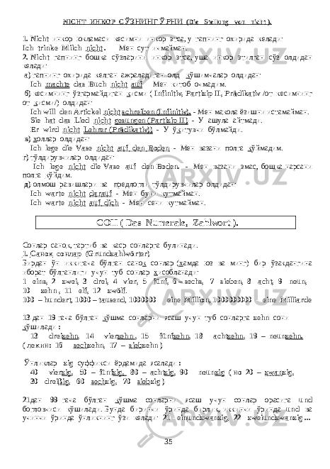 NICHT ИНКОР С ЎЗНИНГ ЎРНИ (Die Stellung von nicht ). 1. Nicht инкор юкламаси кесимни инкор этса, у гапнинг охирида келади: Ich trinke Milch nicht . - Мен сут ичмайман . 2. Nicht гапнинг бош к а сўзларини инкор этса , уша инкор этилган сўз олдидан келади : а) гапнинг охирида келган ажраладиган олд к ўшимчалар олдидан: Ich machte das Buch nicht auf - Мен китоб очмадим . б ) кесимнинг ўзгармайдиган к исми ( Infinitiv, Partizip II, Prädikativ / от кесимнинг от к исми /) олдидан : Ich will den Artickel nicht schreiben (Infinitiv). - Мен ма к ола ёзишни истамайман . Sie hat das Lied nicht gesungen (Partizip II) - У ашула айтмади . Er wird nicht Lehrer (Prädikativ)) - У ў к итувчи бўлмайди . в ) х оллар олдидан : Ich lege die Vase nicht auf den Boden - Мен вазани полга к ўймадим . г ) тўлдирувчилар олдидан : Ich lege nicht die Vase auf den Boden. - Мен вазани эмас, бош к а нарсани полга к ўйдим. д) олмош равишлари ва предлогли тўлдирувчилар олдидан: Ich warte nicht darauf - Мен буни кутмайман . Ich warte nicht auf dich - Мен сени кутмайман . СОН ( Das Numerale, Zahlwort ). Сонлар сано к , тартиб ва каср сонларга булинади . 1. Санок сонлар (Grundzahlwörter) Бирдан ўн иккигача бўлган сано к сонлар ( х амда юз ва минг ) бир ўзакдангина иборат бўлганлиги учун туб сонлар х исобланади : 1 - eins, 2 - zwei, 3 - drei, 4 - vier, 5 - fünf, 6 – sechs, 7 - sieben, 8 - acht, 9 - neun, 10 - zehn , 11 - elf, 12 - zwölf . 100 – hundert , 1000 – tausend , 1000000 - eine Million , 1000000000 - eine Milliarde 13 дан 19 гача бўлган к ўшма сонларни ясаш учун туб сонларга zehn сони к ўшилади : 13 - drei zehn , 14 - vier zehn , 15 - fünf zehn , 18 - acht zehn , 19 – neun zehn. ( лекин : 16 - sech zehn, 17 – sieb zehn ) Ўнликлар -zig суффикси ёрдамида ясалади : 40 - vier zig , 50 – fünf zig, 80 – acht zig , 90 - neun zig ( но 20 – zwan zig, 30 - drei ßig , 60 - sech zig, 70 - sieb zig ) 21 дан 99 гача бўлган к ўшма сонларни ясаш учун сонлар орасига und богловчиси к ўшилади . Бунда биринчи ўринда бирлик , иккинчи ўринда und ва учинчи ўринда ўнликнинг ўзи келади : 21 - ein und zwanzig, 22 - zwei und zwanzig ... 35 