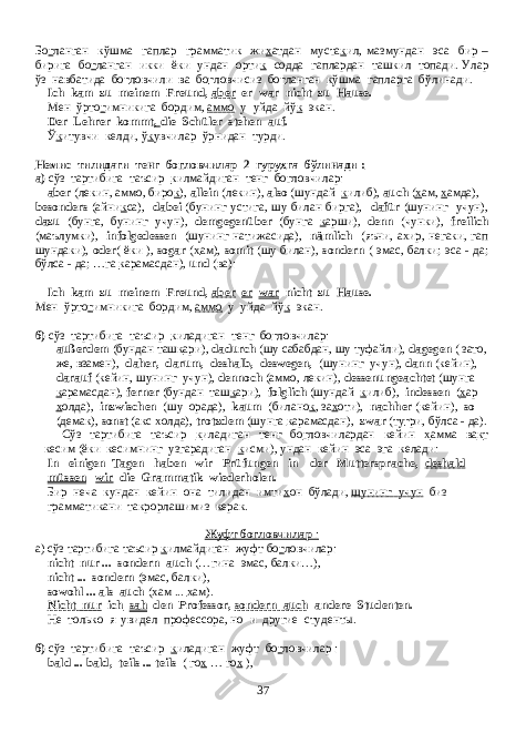 Бо г ланган кўшма гаплар грамматик жи х атдан муста к ил , мазмундан эса бир – бирига бо г ланган икки ёки ундан орти к содда гаплардан ташкил топади . Улар ўз навбатида бо г ловчили ва бо г ловчисиз бо г ланган к ўшма гапларга бўлинади. Ich kam zu meinem Freund, aber er war nicht zu Hause. Мен ўрто г имникига бордим, аммо у уйда йў к экан. Der Lehrer kommt , die Schüler stehen auf. Ў к итувчи келди , ў к увчилар ўрнидан турди . Немис тилидаги тенг бо г ловчилар 2 гуру х га бўлинади : а) сўз тартибига таъсир к илмайдиган тенг богловчилар: aber (лекин, аммо, биро к ), allein (лекин), also (шундай к илиб), auch ( х ам, х амда), besonders (айни к са), dabei (бунинг устига, шу билан бирга), dafür (шунинг учун), dazu (бунга, бунинг учун), demgegenüber (бунга к арши), denn (чунки), freilich (маълумки), infolgedessen (шунинг натижасида), nämlich (яъни, ахир, негаки, гап шундаки), oder ( ёки ), sogar ( х ам), somit (шу билан), sondern ( эмас, балки; эса - да; бўлса - да; …га к арамасдан), und (ва): Ich kam zu meinem Freund, aber er war nicht zu Hause. Мен ўрто г имникига бордим, аммо у уйда йў к экан. б) сўз тартибига таъсир к иладиган тенг бо г ловчилар: außerdem (бундан таш к ари), dadurch (шу сабабдан, шу туфайли), dagegen ( зато, же , взамен ), daher, darum, deshalb, deswegen, ( шунинг учун ), dann ( кейин ), darauf (кейин, шунинг учун), dennoch (аммо, лекин), dessenungeachtet (шунга к арамасдан), ferner (бундан таш к ари), folglich (шундай к илиб), indessen ( х ар х олда), inzwischen (шу орада), kaum (билано к , за х оти), nachher (кейин), so (демак), sonst (акс х олда), trotzdem (шунга к арамасдан), zwar (ту г ри, бўлса - да). Сўз тартибига таъсир к иладиган тенг бо г ловчилардан кейин х амма ва к т кесим (ёки кесимнинг узгарадиган к исми), ундан кейин эса эга келади: In einigen Tagen haben wir Prüfungen in der Muttersprache, deshald müssen wir die Grammatik wiederholen. Бир неча кундан кейин она тилидан имти х он бўлади, шунинг учун биз грамматикани такрорлашимиз керак. Жуфт богловчилар : а) сўз тартибига таъсир к илмайдиган жуфт бо г ловчилар: nicht nur ... sondern auch (… гина эмас , балки …), nicht ... sondern ( эмас , балки ), sowohl ... als auch ( х ам ... х ам ). Nicht nur ich sah den Professor, sondern auch andere Studenten. Не только я увидел профессора, но и другие студенты. б) сўз тартибига таъсир к иладиган жуфт бо г ловчилар : bald ... bald, teils ... teils ( го х … го х ), 37 