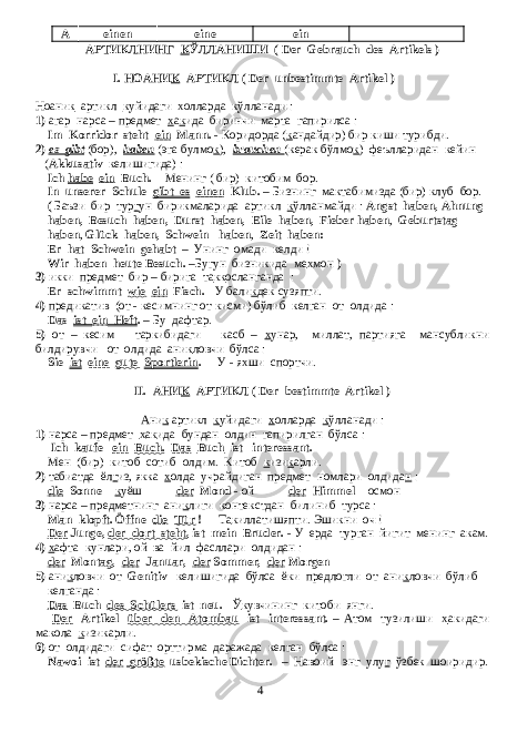 A einen eine ein - АРТИКЛНИНГ К ЎЛЛАНИШИ ( Der Gebrauch des Artikels ) I. НОАНИ К АРТИКЛ ( Der unbestimmte Artikel ) Ноани к артикл к уйидаги х олларда к ўлланади : 1) агар нарса – предмет х а к ида биринчи марта гапирилса : Im Korridor steht ein Mann. - Коридорда ( к андайдир) бир киши турибди. 2) es gibt (бор), haben (эга булмо к ), brauchen (керак бўлмо к ) феълларидан кейин ( Akkusativ келишигида ) : Ich habe ein Buch. - Менинг ( бир) китобим бор. In unserer Schule gibt es einen Klub. – Бизнинг мактабимизда (бир) клуб бор. ( Баъзи бир тур г ун бирикмаларида артикл к ўлланмайди : Angst haben, Ahnung haben, Besuch haben, Durst haben, Eile haben, Fieber haben , Geburtstag haben , Glück haben, Schwein haben , Zeit haben: Er hat Schwein gehabt – Унинг омади келди ! Wir haben heute Besuch. – Бугун бизникида ме х мон ) 3) икки предмет бир – бирига та кк осланганда : Er schwimmt wie ein Fisch. - У бали к дек сузяпти. 4) предикатив (от - кесимнинг от кисми) бўлиб келган от олдида : Das ist ein Heft . – Бу дафтар . 5) от – кесим таркибидаги касб – х унар, миллат, партияга мансубликни билдирувчи от олдида ани к ловчи бўлса : Sie ist eine gute Sportlerin . - У - яхши спортчи. II. АНИ К АРТИКЛ ( Der bestimmte Artikel ) Ани к артикл к уйидаги х олларда к ўлланади : 1) нарса – предмет х а к ида бундан олдин гапирилган бўлса : Ich kaufe ein Buch . Das Buch ist interessant. - Мен (бир) китоб сотиб олдим. Китоб к изи к арли. 2) табиатда ёл г из, якка х олда учрайдиган предмет номлари олдида н : die Sonne - к уёш der Mond - ой der Himmel - осмон 3) нарса – предметнинг ани к лиги контекстдан билиниб турса : Man klopft. Öffne die Tür ! - Та к иллатишяпти. Эшикни оч ! Der Junge, der dort steht , ist mein Bruder. - У ерда турган йигит менинг акам. 4) х афта кунлари, ой ва йил фасллари олдидан : der Montag, der Januar, der Sommer, der Morgen 5) ани к ловчи от Genitiv келишигида бўлса ёки предлогли от ани к ловчи бўлиб келганда : Das Buch des Schülers ist neu. - Ў к увчининг китоби янги. Der Artikel über den Atombau ist interessant. – Атом тузилиши х акидаги макола к изикарли. 6) от олдидаги сифат орттирма даражада келган бўлса : Nawoi ist der größte usbekische Dichter. – Навоий энг улу г ўзбек шоиридир. 4 