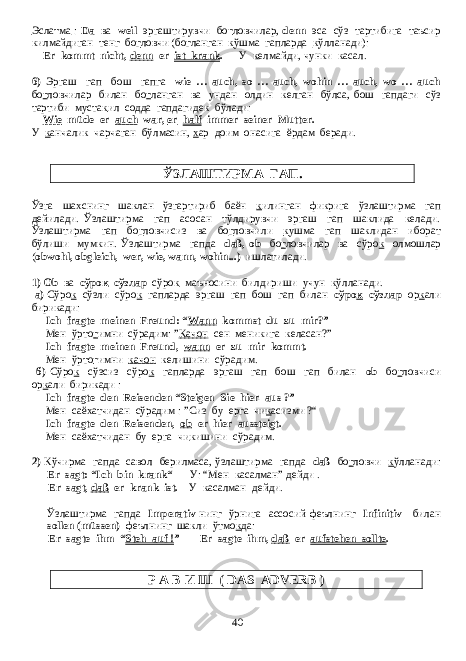 Эслатма : Da ва weil эргаштирувчи бо г ловчилар , denn эса сўз тартибига таъсир килмайдиган тенг бо г ловчи ( бо г ланган к ўшма гапларда к ўлланади ): Er kommt nicht, denn er ist krank . У келмайди , чунки касал . 6) Эргаш гап бош гапга wie … auch, so … auch, wohin … auch, wo … auch бо г ловчилар билан бо г ланган ва ундан олдин келган бўлса , бош гапдаги сўз тартиби муста к ил содда гапдагидек бўлади : Wie müde er auch war, er half immer seiner Mutter. У к анчалик чарчаган бўлмасин, х ар доим онасига ёрдам беради. ЎЗЛАШТИРМА ГАП. Ўзга шахснинг шаклан ўзгартириб баён к илинган фикрига ўзлаштирма гап дейилади. Ўзлаштирма гап асосан тўлдирувчи эргаш гап шаклида келади. Ўзлаштирма гап бо г ловчисиз ва бо г ловчили к ушма гап шаклидан иборат бўлиши мумкин. Ўзлаштирма гапда daß, ob бо г ловчилар ва сўро к олмошлар ( obwohl, obgleich, wer, wie, wann, wohin...) ишлатилади. 1) Ob ва сўро к сўзлар сўро к маъносини билдириши учун к ўлланади. а) Сўро к сўзли сўро к гапларда эргаш гап бош гап билан сўро к сўзлар ор к али бирикади: Ich fragte meinen Freund: “ Wann kommst du zu mir?” Мен ўрто г имни сўрадим: ” Качон сен меникига келасан?” Ich fragte meinen Freund, wann er zu mir kommt. Мен ўрто г имни качон келишини сўрадим. б) Сўро к сўзсиз сўро к гапларда эргаш гап бош гап билан ob бо г ловчиси ор к али бирикади : Ich fragte den Reisenden “Steigen Sie hier aus ?” Мен саёхатчидан сўрадим : ”Сиз бу ерга чи к асизми ?“ Ich fragte den Reisenden, ob er hier aussteigt. Мен саёхатчидан бу ерга чи к ишини сўрадим . 2) Кўчирма гапда савол берилмаса , ўзлаштирма гапда daß бо г ловчи к ўлланади : Er sagt: “Ich bin krank“ У : “ Мен касалман ” дейди . Er sagt, daß er krank ist. У касалман дейди . Ўзлаштирма гапда Imperativ нинг ўрнига ассосий феълнинг Infinitiv билан sollen (müssen) феълнинг шакли ўтмо к да : Er sagte ihm “ Steh auf ! ” - Er sagte ihm, daß er aufstehen sollte . Р А В И Ш ( DAS ADVERB ) 40 