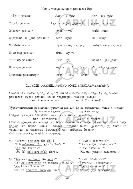 Немис тилида к ўйдаги равишлар бор : 1) Ўрин равиши: dort - у ерда hier - шу ерда 2) пайт равиши : bald - тез(да), х адемай gestern - кеча 3) х олат равиши: rasch - тез wohl - яхши 4) даража – ми к дор равиши : sehr - жуда zu - жуда 5) сабаб равиши: darum - шунинг учун deshalb – шунинг учун 6) ма к сад равиши: dazu – шунга 7) инкор равиши : nein - йў к niemals – х еч к ачон 8) модал равиши : wahrscheinlich - балки vielleicht - э х тимол 9) олмош равишлари: womit - чем, damit - тем ОЛМОШ РАВИШЛАРИ ( PRONOMINALADVERBIEN ). Олмош равишлари сўро к ва кўрсатиш равишларига бўлинади. Сўро к олмош равишлари сўро к равиши wo ва предлогдан ташкил к илади: wo + von = wovon wo + für = wofür Кўрсатиш олмош равишлари курсатиш равиши da ва предлогдан ташкил к илади: da + von = davon da + zu = dazu Предлог унлидан бошланса dar - , wor - шакли к ўлланади : dar + an = daran wo r + an = woran Жонсиз предметлар х а к ида гап борса, олмош равишлари к ўлланади (a). Шахслар х а к ида гап борса, кишилик олмоши предлог билан к ўлланади ( б ). Уларнинг танланиши ва таржимаси феъллар билан чамбарчас бо г ли к : sich erinnern + an + Akk - эсламо к : a) &#34; Woran erinnern Sie sich ?&#34; &#34; Нимани эслаяпсиз ?&#34; &#34;Ich erinnere mich an die Ferien&#34;. &#34; Таътилларни эслаяпман .&#34; &#34; An die Ferien ?&#34; &#34; Таътилларними ?&#34; &#34;Ja, ich erinnere mich daran .&#34; &#34; Ха , мен уларни эслаяпман .&#34; б ) &#34; An wen erinnern Sie sich ?&#34; &#34; Кимни эслаяпсиз ?&#34; &#34;Ich erinnere mich an meinen Freund&#34;. &#34; Ўрто г имни эслаяпман .&#34; &#34; An Ihren Freund ?&#34; &#34; Ўрто г ингизними ?&#34; &#34;Ja, ich erinnere mich an ihn.&#34; &#34; Ха , мен уни эслаяпман .&#34; 41 