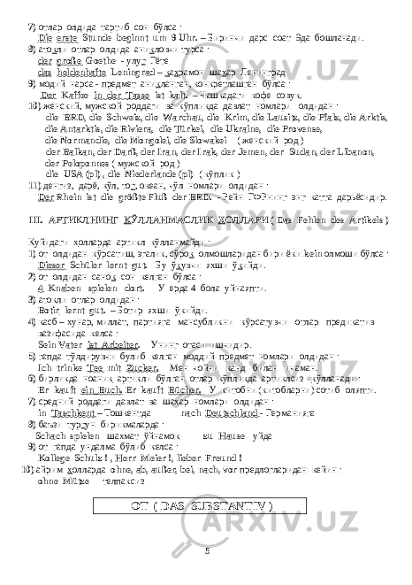 7) отлар олдида тартиб сон бўлса : Die erste Stunde beginnt um 9 Uhr. – Биринчи дарс соат 9да бошланади. 8) ато к ли отлар олдида ани к ловчи турса : der große Goethe - улу г Гёте das heldenhafte Leningrad – к а х рамон ша х ар Ленинград 9) модий нарса - предмет ани к ланган, конкретлашган бўлса : Der Kaffee in der Tasse ist kalt. – Чашкадаги кофе сову к . 10) женский, мужской роддаги ва кўпликда давлат номлари олдидан : - die BRD, die Schweiz, die Warchau, die Krim, die Lausitz, die Pfalz, die Arktis, die Antarktis, die Riviera, die Türkei, die Ukraine, die Provense, die Normandie, die Mongolei, die Slowakei ( женский род ) - der Balkan, der Darß, der Iran, der Irak, der Jemen, der Sudan, der Libanon, der Peloponnes ( мужской род ) - die USA (pl) , die Niederlande (pl) ( кўплик ) 11) денгиз, дарё, кўл, то г , океан, чўл номлари олдидан : Der Rhein ist die größte Fluß der BRD. - Рейн ГФРнинг энг катта дарьёсидир. III. АРТИКЛНИНГ К ЎЛЛАНМАСЛИК Х ОЛЛАРИ ( Das Fehlen des Artikels ) Куйидаги х олларда артикл к ўлланмайди : 1) от олдидан кўрсатиш, эгалик, сўро к олмошларидан бири ёки kein олмоши бўлса : Dieser Schüler lernt gut. - Бу ў к увчи яхши ў к ийди. 2) от олдидан сано к сон келган бўлса : 4 Knaben spielen dort. - У ерда 4 бола уйнаяпти. 3) ато к ли отлар олдидан : Botir lernt gut. – Ботир яхши ў к ийди. 4) касб – хунар, миллат, партияга мансубликни кўрсатувчи отлар предикатив вазифасида келса : Sein Vater ist Arbeiter . - Унинг отаси ишчидир. 5) гапда тўлдирувчи булиб келган моддий предмет номлари олдидан : Ich trinke Tee mit Zucker . - Мен чойни к анд билан ичаман. 6) бирликда ноани к артикли бўлган отлар кўпликда артиклсиз к ўлланади : Er kauft ein Buch . Er kauft Bücher . - У китобни ( китобларни ) сотиб оляпти . 7) средний роддаги давлат ва шахар номлари олдидан : in Taschkent – Тошкентда nach Deutschland - Германияга 8) баъзи тур г ун бирикмаларда : Schach spielen - шахмат ўйнамо к zu Hause - уйда 9) от гапда ундалма бўлиб келса : Kollege Schulz ! , Herr Meier !, lieber Freund ! 10) айрим х олларда ohne, ab, außer, bei, nach, vor предлогларидан кейин : ohne Mütze - телпаксиз ОТ ( DAS SUBSTANTIV ) 5 