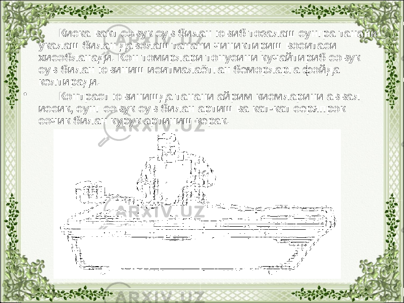 • Киска вакт совук сув билан ювиб тозалаш сунгра танани укалаш билан даволаш танани чиниктириш воситаси хисобланади. Кон томирлари тонусини кучайтириб совук сув билан ювиниш иситмалаётган беморларга фойда келтиради. • Контраст ювинишда танани айрим кисмларини аввал иссик, сунг совук сув билан артиш ва кат-кат серяпрок сочик билан курук артиниш керак. 