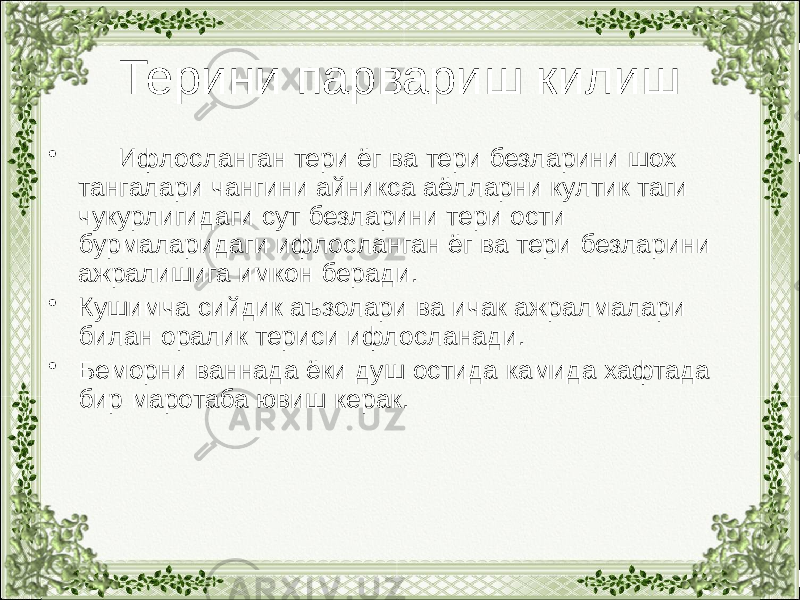 Терини парвариш килиш • Ифлосланган тери ёг ва тери безларини шох тангалари чангини айникса аёлларни култик таги чукурлигидаги сут безларини тери ости бурмаларидаги ифлосланган ёг ва тери безларини ажралишига имкон беради. • Кушимча сийдик аъзолари ва ичак ажралмалари билан оралик териси ифлосланади. • Беморни ваннада ёки душ остида камида хафтада бир маротаба ювиш керак. 