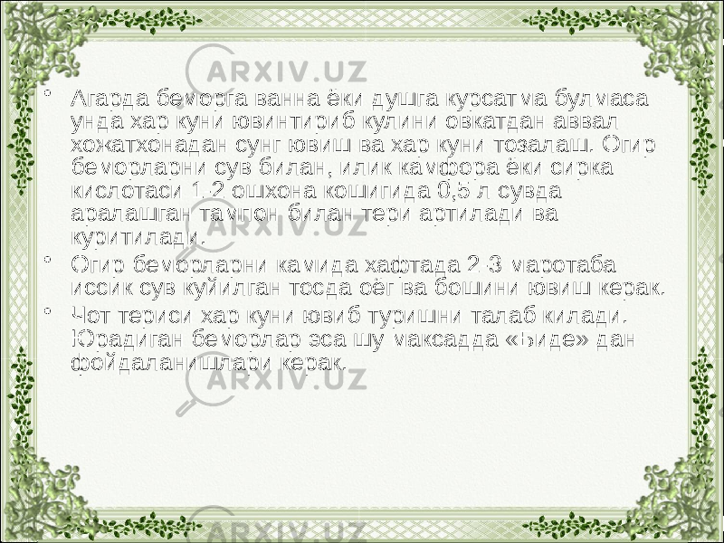 • Агарда беморга ванна ёки душга курсатма булмаса унда хар куни ювинтириб кулини овкатдан аввал хожатхонадан сунг ювиш ва хар куни тозалаш. Огир беморларни сув билан, илик камфора ёки сирка кислотаси 1-2 ошхона кошигида 0,5 л сувда аралашган тампон билан тери артилади ва куритилади. • Огир беморларни камида хафтада 2-3 маротаба иссик сув куйилган тосда оёг ва бошини ювиш керак. • Чот териси хар куни ювиб туришни талаб килади. Юрадиган беморлар эса шу максадда «Биде» дан фойдаланишлари керак. 