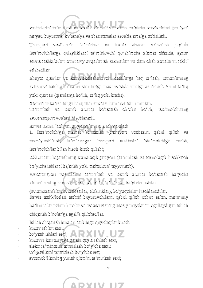 - vositalarini ta’mirlash va texnik xizmat ko’rsatish bo’yicha servis tizimi faoliyati naryad-buyurtma, kvitansiya va shartnomalar asosida amalga oshiriladi. Transport vositalarini ta’mirlash va texnik xizmat ko’rsatish paytida iste’molchilarga qulayliklarni ta’minlovchi qo’shimcha xizmat sifatida, ayrim servis tashkilotlari ommaviy ovqatlanish xizmatlari va dam olish xonalarini taklif etishadilar. Ehtiyot qismlar va komplekslashtiruvchi detallarga haq to’lash, tomonlarning kelishuvi holda shartnoma shartlariga mos ravishda amalga oshiriladi. Ya’ni to’liq yoki qisman (qismlarga bo’lib, to’liq yoki kredit). Xizmatlar ko’rsatishga harajatlar smetasi ham tuzilishi mumkin. Ta’mirlash va texnik xizmat ko’rsatish ob’ekti bo’lib, iste’molchining avtotransport vositasi hisoblanadi. Servis tizimi faoliyati quyidagilarni o’z ichiga oladi: 1. Iste’molchiga xizmat ko’rsatish (transport vositasini qabul qilish va rasmiylashtirish, ta’mirlangan transport vositasini iste’molchiga berish, iste’molchilar bilan hisob-kitob qilish); 2.Xizmatni bajarishning texnologik jarayoni (ta’mirlash va texnologik hisobkitob bo’yicha ishlarni bajarish yoki mahsulotni tayyorlash). Avtotransport vositalarini ta’mirlash va texnik xizmat ko’rsatish bo’yicha xizmatlarning bevosita ijrochisi bo’lib, ta’mirlash bo’yicha ustalar (avtomexaniklar, avtoslesarlar, elektriklar), bo’yoqchilar hisoblanadilar. Servis tashkilotlari tashrif buyuruvchilarni qabul qilish uchun salon, ma’muriy bo’linmalar uchun binolar va avtoservisning asosiy maydonini egallaydigan ishlab chiqarish binolariga egalik qilishadilar. Ishlab chiqarish binolari tarkibiga quyidagilar kiradi: - kuzov ishlari sexi; - bo’yash ishlari sexi; - kuzovni korroziyaga qarshi qayta ishlash sexi; - elektr ta’minotini ta’mirlash bo’yicha sexi; - dvigatellarni ta’mirlash bo’yicha sex; - avtomobillarning yurish qismini ta’mirlash sexi; 13 