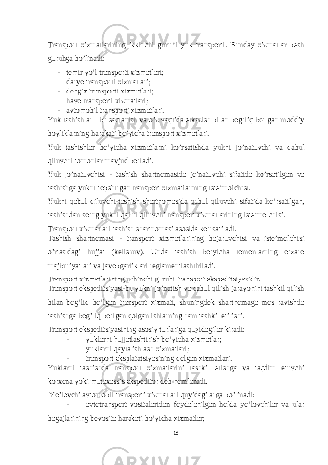 - Transport xizmatlarining ikkinchi guruhi yuk transporti. Bunday xizmatlar besh guruhga bo’linadi: - temir yo’l transporti xizmatlari; - daryo transporti xizmatlari; - dengiz transporti xizmatlari; - havo transporti xizmatlari; - avtomobil transporti xizmatlari. Yuk tashishlar - bu saqlanish va o ’ z vaqtida etkazish bilan bog ’ liq bo ’ lgan moddiy boyliklarning harakati bo ’ yicha transport xizmatlari . Yuk tashishlar bo ’ yicha xizmatlarni ko ’ rsatishda yukni jo ’ natuvchi va qabul qiluvchi tomonlar mavjud bo ’ ladi . Yuk jo ’ natuvchisi - tashish shartnomasida jo ’ natuvchi sifatida ko ’ rsatilgan va tashishga yukni topshirgan transport xizmatlarining iste ’ molchisi . Yukni qabul qiluvchi - tashish shartnomasida qabul qiluvchi sifatida ko ’ rsatilgan , tashishdan so ’ ng yukni qabul qiluvchi transport xizmatlarining iste ’ molchisi . Transport xizmatlari tashish shartnomasi asosida ko’rsatiladi. Tashish shartnomasi - transport xizmatlarining bajaruvchisi va iste’molchisi o’rtasidagi hujjat (kelishuv). Unda tashish bo’yicha tomonlarning o’zaro majburiyatlari va javobgarliklari reglamentlashtiriladi. Transport xizmatlarining uchinchi guruhi-transport ekspeditsiyasidir. Transport ekspeditsiyasi-bu yukni jo’natish va qabul qilish jarayonini tashkil qilish bilan bog’liq bo’lgan transport xizmati, shuningdek shartnomaga mos ravishda tashishga bog’liq bo’lgan qolgan ishlarning ham tashkil etilishi. Transport ekspeditsiyasining asosiy turlariga quyidagilar kiradi: - yuklarni hujjatlashtirish bo’yicha xizmatlar; - yuklarni qayta ishlash xizmatlari; - transport eksplatatsiyasining qolgan xizmatlari. Yuklarni tashishda transport xizmatlarini tashkil etishga va taqdim etuvchi korxona yoki mutaxassis ekspeditor deb nomlanadi. Yo’lovchi avtomobil transporti xizmatlari quyidagilarga bo’linadi: - avtotransport vositalaridan foydalanilgan holda yo’lovchilar va ular bagajlarining bevosita harakati bo’yicha xizmatlar; 16 