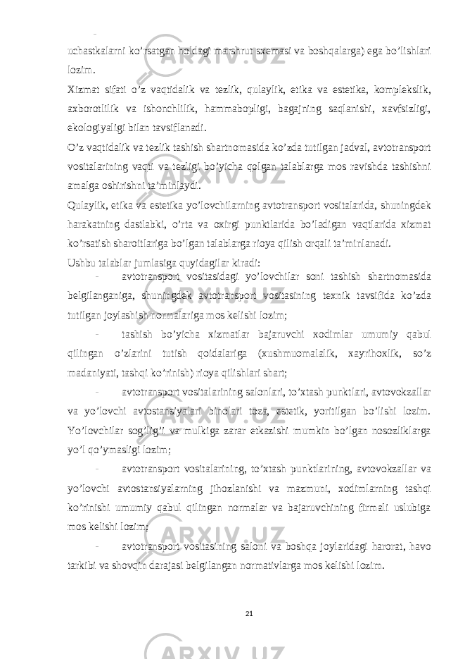 - uchastkalarni ko’rsatgan holdagi marshrut sxemasi va boshqalarga) ega bo’lishlari lozim. Xizmat sifati o’z vaqtidalik va tezlik, qulaylik, etika va estetika, komplekslik, axborotlilik va ishonchlilik, hammabopligi, bagajning saqlanishi, xavfsizligi, ekologiyaligi bilan tavsiflanadi. O’z vaqtidalik va tezlik tashish shartnomasida ko’zda tutilgan jadval, avtotransport vositalarining vaqti va tezligi bo’yicha qolgan talablarga mos ravishda tashishni amalga oshirishni ta’minlaydi. Qulaylik, etika va estetika yo’lovchilarning avtotransport vositalarida, shuningdek harakatning dastlabki, o’rta va oxirgi punktlarida bo’ladigan vaqtlarida xizmat ko’rsatish sharoitlariga bo’lgan talablarga rioya qilish orqali ta’minlanadi. Ushbu talablar jumlasiga quyidagilar kiradi: - avtotransport vositasidagi yo’lovchilar soni tashish shartnomasida belgilanganiga, shuningdek avtotransport vositasining texnik tavsifida ko’zda tutilgan joylashish normalariga mos kelishi lozim; - tashish bo’yicha xizmatlar bajaruvchi xodimlar umumiy qabul qilingan o’zlarini tutish qoidalariga (xushmuomalalik, xayrihoxlik, so’z madaniyati, tashqi ko’rinish) rioya qilishlari shart; - avtotransport vositalarining salonlari, to’xtash punktlari, avtovokzallar va yo’lovchi avtostansiyalari binolari toza, estetik, yoritilgan bo’lishi lozim. Yo’lovchilar sog’lig’i va mulkiga zarar etkazishi mumkin bo’lgan nosozliklarga yo’l qo’ymasligi lozim; - avtotransport vositalarining, to’xtash punktlarining, avtovokzallar va yo’lovchi avtostansiyalarning jihozlanishi va mazmuni, xodimlarning tashqi ko’rinishi umumiy qabul qilingan normalar va bajaruvchining firmali uslubiga mos kelishi lozim; - avtotransport vositasining saloni va boshqa joylaridagi harorat, havo tarkibi va shovqin darajasi belgilangan normativlarga mos kelishi lozim. 21 