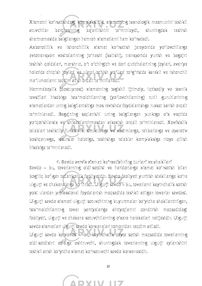 - Xizmatni ko’rsatishdagi komplekslilik, xizmatning texnologik mazmunini tashkil etuvchilar barchasining bajarilishini ta’minlaydi, shuningdek tashish shartnomasida belgilangan hamroh xizmatlarni ham ko’rsatadi. Axborotlilik va ishonchlilik xizmat ko’rsatish jarayonida yo’lovchilarga avtotransport vositalarining jo’nashi (kelishi), transportda yurish va bagajni tashish qoidalari, marshrut, o’t o’chirgich va dori qutichalarining joylari, avariya holatida chiqish joylari va ularni ochish yo’llari to’g’risida kerakli va ishonchli ma’lumotlarni taqdim etish orqali ta’minlanadi. Hammaboplik (dostupnost) xizmatning tegishli ijtimoiy, iqtisodiy va texnik tavsiflari hisobiga iste’molchilarning (yo’lovchilarning) turli guruhlarining xizmatlardan uning belgilanishiga mos ravishda foydalanishga ruxsat berish orqali ta’minlanadi. Bagajning saqlanishi uning belgilangan punktga o’z vaqtida yo’qotishlarsiz va shikastlantirmasdan etkazish orqali ta’minlanadi. Xavfsizlik talablari tashkiliy-funksional strukturaga va xodimlarga, rahbarlarga va operativ boshqaruvga, resurslar holatiga, tashishga talablar kompleksiga rioya qilish hisobiga ta’minlanadi. 4. Savdo servis xizmat ko’rsatishning turlari va shakllari Savdo – bu, tovarlarning oldi-sotdisi va haridorlarga xizmat ko’rsatish bilan bog’liq bo’lgan tadbirkorlik faoliyatidir. Savdo faoliyati yuritish shakllariga ko’ra ulgurji va chakanalarga bo’linadi. Ulgurji savdo – bu, tovarlarni keyinchalik sotish yoki ulardan professional foydalanish maqsadida tashkil etilgan tovarlar savdosi. Ulgurji savdo xizmati-ulgurji sotuvchining buyurtmalar bo’yicha shakllantirilgan, iste’molchilarning tovar partiyalariga ehtiyojlarini qondirish maqsadidagi faoliyati, ulgurji va chakana sotuvchilarning o’zaro harakatlari natijasidir. Ulgurji savdo xizmatlari ulgurji savdo korxonalari tomonidan taqdim etiladi. Ulgurji savdo korxonasi – bu, keyinchalik qayta sotish maqsadida tovarlarning oldi-sotdisini amalga oshiruvchi, shuningdek tovarlarning ulgurji aylanishini tashkil etish bo’yicha xizmat ko’rsatuvchi savdo korxonasidir. 22 