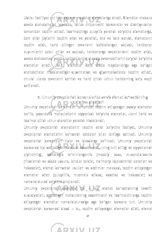 - Ushbu faoliliyat turi ham axborot-maslahat xizmatlariga kiradi. Xizmatlar chakana savdo shahobchalari bazasida, ishlab chiqaruvchi korxonalar va distribyuterlar tomonidan taqdim etiladi. Iste’molchiga qulaylik yaratish bo’yicha xizmatlarga, dam olish joylarini taqdim etish va yaratish, ona va bola xonasi, xizmatlarni taqdim etish, harid qilingan tovarlarni kafolatlangan saqlash, haridorlar buyumlarini qabul qilish va saqlash, haridorlarga ovqatlanishni taqdim etish, savdo shahobchasi yonida haridorlarning shaxsiy avtomobillarini qo’yish bo’yicha xizmatlar kiradi. Ushbu xizmatlar katta savdo maydonlariga ega bo’lgan shahobchalar hisoblanadigan-supermarket va gipermarketlarda taqdim etiladi, chunki ularda tovarlarni ko’rish va harid qilish uchun haridorning ko’p vaqti sarflanadi. 5. Umumiy ovqatlanish korxonalarida servis xizmat ko’rsatishning turlari va shakllari Umumiy ovqatlanish korxonalari tomonidan taqdim etilayotgan asosiy xizmatlar bo’lib, pazandalik mahsulotlarini tayyorlash bo’yicha xizmatlar, ularni harid va iste’mol qilish uchun sharoitlar yaratish hisoblanadi. Umumiy ovqatlanish xizmatlarini taqdim etish bo’yicha faoliyat, Umumiy ovqatlanish xizmatlarini ko’rsatish qoidalari bilan tartibga solinadi. Umumiy ovqatlanish korxonalari tiplar va klasslarga bo’linadi. Umumiy ovqatlanish korxonasi tipi sotiladigan mahsulot assortimenti, uning turli xilligi va tayyorlanish qiyinchiligi, texnologik ta’minlanganlik (moddiy baza, muxandis-texnik jihozlanish va asbob-uskuna, binolar tarkibi, me’moriy-rejalashtirish qarorlari va hokazolar), xizmat ko’rsatish usullari va xodimlar malakasi, taqdim etilayotgan xizmatlar sifati (qulaylilik, muomala etikasi, estetika va hokazolar) va nomenklaturasi bo’yicha aniqlanadi. Umumiy ovqatlanish korxonasi tipi – bu, xizmat ko’rsatishning tavsifli xususiyatlari, sotiladigan mahsulotning assortimenti va iste’molchilarga taqdim etilayotgan xizmatlar nomenklaturasiga ega bo’lgan korxona turi. Umumiy ovqatlanish korxonasi klassi – bu, taqdim etilayotgan xizmatlar sifati, xizmat 27 