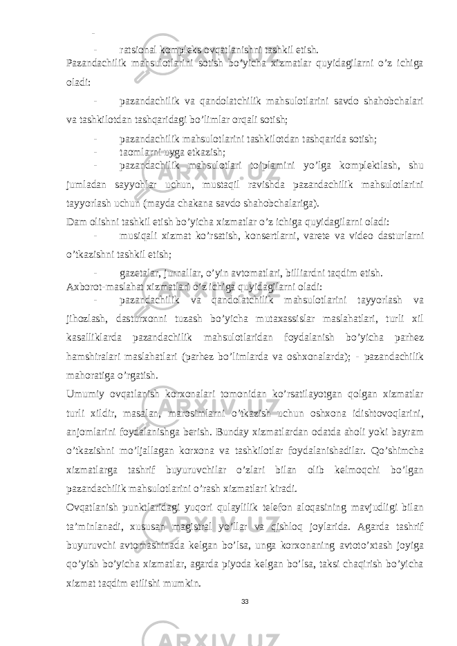 - - ratsional kompleks ovqatlanishni tashkil etish. Pazandachilik mahsulotlarini sotish bo’yicha xizmatlar quyidagilarni o’z ichiga oladi: - pazandachilik va qandolatchilik mahsulotlarini savdo shahobchalari va tashkilotdan tashqaridagi bo’limlar orqali sotish; - pazandachilik mahsulotlarini tashkilotdan tashqarida sotish; - taomlarni uyga etkazish; - pazandachilik mahsulotlari to’plamini yo’lga komplektlash, shu jumladan sayyohlar uchun, mustaqil ravishda pazandachilik mahsulotlarini tayyorlash uchun (mayda chakana savdo shahobchalariga). Dam olishni tashkil etish bo’yicha xizmatlar o’z ichiga quyidagilarni oladi: - musiqali xizmat ko ’ rsatish , konsertlarni , varete va video dasturlarni o ’ tkazishni tashkil etish ; - gazetalar, jurnallar, o’yin avtomatlari, billiardni taqdim etish. Axborot-maslahat xizmatlari o’z ichiga quyidagilarni oladi: - pazandachilik va qandolatchilik mahsulotlarini tayyorlash va jihozlash, dasturxonni tuzash bo’yicha mutaxassislar maslahatlari, turli xil kasalliklarda pazandachilik mahsulotlaridan foydalanish bo’yicha parhez hamshiralari maslahatlari (parhez bo’limlarda va oshxonalarda); - pazandachilik mahoratiga o’rgatish. Umumiy ovqatlanish korxonalari tomonidan ko’rsatilayotgan qolgan xizmatlar turli xildir, masalan, marosimlarni o’tkazish uchun oshxona idishtovoqlarini, anjomlarini foydalanishga berish. Bunday xizmatlardan odatda aholi yoki bayram o’tkazishni mo’ljallagan korxona va tashkilotlar foydalanishadilar. Qo’shimcha xizmatlarga tashrif buyuruvchilar o’zlari bilan olib kelmoqchi bo’lgan pazandachilik mahsulotlarini o’rash xizmatlari kiradi. Ovqatlanish punktlaridagi yuqori qulaylilik telefon aloqasining mavjudligi bilan ta’minlanadi, xususan magistral yo’llar va qishloq joylarida. Agarda tashrif buyuruvchi avtomashinada kelgan bo’lsa, unga korxonaning avtoto’xtash joyiga qo’yish bo’yicha xizmatlar, agarda piyoda kelgan bo’lsa, taksi chaqirish bo’yicha xizmat taqdim etilishi mumkin. 33 